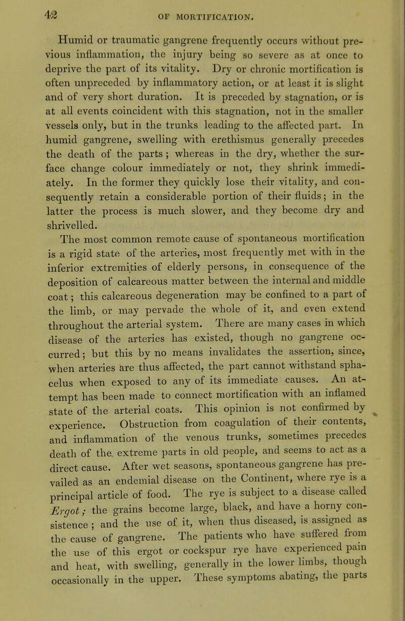 Humid or traumatic gangrene frequently occurs without pre- vious inflammation, the injury being so severe as at once to deprive the part of its vitality. Dry or chronic mortification is often unpreceded by inflammatory action, or at least it is slight and of very short duration. It is preceded by stagnation, or is at all events coincident with this stagnation, not in the smaller vessels only, but in the trunks leading to the affected part. In humid gangrene, swelling with erethismus generally precedes the death of the parts ; whereas in the dry, whether the sur- face change colour immediately or not, they shrink immedi- ately. In the former they quickly lose their vitah'ty, and con- sequently retain a considerable portion of their fluids; in the latter the process is much slower, and they become dry and shrivelled. The most common remote cause of spontaneous mortification is a rigid state of the arteries, most frequently met with in the inferior extremities of elderly persons, in consequence of the deposition of calcareous matter between the internal and middle coat; this calcareous degeneration may be confined to a part of the limb, or may pervade the whole of it, and even extend throughout the arterial system. There are many cases in which disease of the arteries has existed, though no gangrene oc- curred ; but this by no means invalidates the assertion, since, when arteries are thus afiected, the part cannot withstand spha- celus when exposed to any of its immediate causes. An at- tempt has been made to connect mortification with an inflamed state of the arterial coats. This opinion is not confirmed by experience. Obstruction from coagulation of their contents, and inflammation of the venous trunks, sometimes precedes death of the. extreme parts in old people, and seems to act as a direct cause. After wet seasons, spontaneous gangrene has pre- vailed as an endemial disease on the Continent, where rye is a principal article of food. The rye is subject to a disease called Ergot; the grains become large, black, and have a horny con- sistence ; and the use of it, when thus diseased, is assigned as the cause of gangrene. The patients who have suffered from the use of this ergot or cockspur rye have experienced pam and heat, with swelling, generally in the lower limbs, though occasionally in the upper. These symptoms abating, the parts