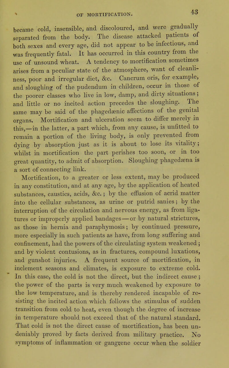 became cold, insensible, and discoloured, and were gradually separated from the body. The disease attacked patients of both sexes and every age, did not appear to be infectious, and was frequently fatal. It has occurred in this country from the use of unsound wheat. A tendency to mortification sometimes arises from a peculiar state of the atmosphere, want of cleanli- ness, poor and irregular diet, &c. Cancrum oris, for example, and sloughing of the pudendum in children, occur in those of the poorer classes who live in low, damp, and dirty situations; and little or no incited action precedes the sloughing. The same may be said of the phagedaenic affections of the genital organs. Mortification and ulceration seem to differ merely in this,—in the latter, a part which, from any cause, is unfitted to remain a portion of the living body, is only prevented fr'om dying by absorption just as it is about to lose its vitality; whilst in mortification the part perishes too soon, or in too great quantity, to admit of absorption. Sloughing phagedasna is a sort of connecting link. Mortification, to a greater or less extent, may be produced in any constitution, and at any age, by the application of heated substances, caustics, acids, &c.; by the effusion of acrid matter into the cellular substances, as urine or putrid sanies; by the interruption of the circulation and nervous energy, as from liga- tures or improperly applied bandages — or by natural strictures, as those in hernia and paraphymosis; by continued pressure, more especially in such patients as have, from long sufiering and confinement, had the powers of the circulating system weakened ; and by violent contusions, as in fractures, compound luxations, and gunshot injuries. A frequent source of mortification, in inclement seasons and climates, is exposure to extreme cold. In this case, the cold is not the direct, but the indirect cause ; the power of the parts is very much weakened by exposure to the low temperature, and is thereby rendered incapable of re- sisting the incited action which follows the stimulus of sudden transition from cold to heat, even though the degree of increase in temperature should not exceed that of the natural standard. That cold is not the direct cause of mortification, has been un- deniably proved by facts derived from military practice. No symptoms of inflammation or gangrene occur when the soldier