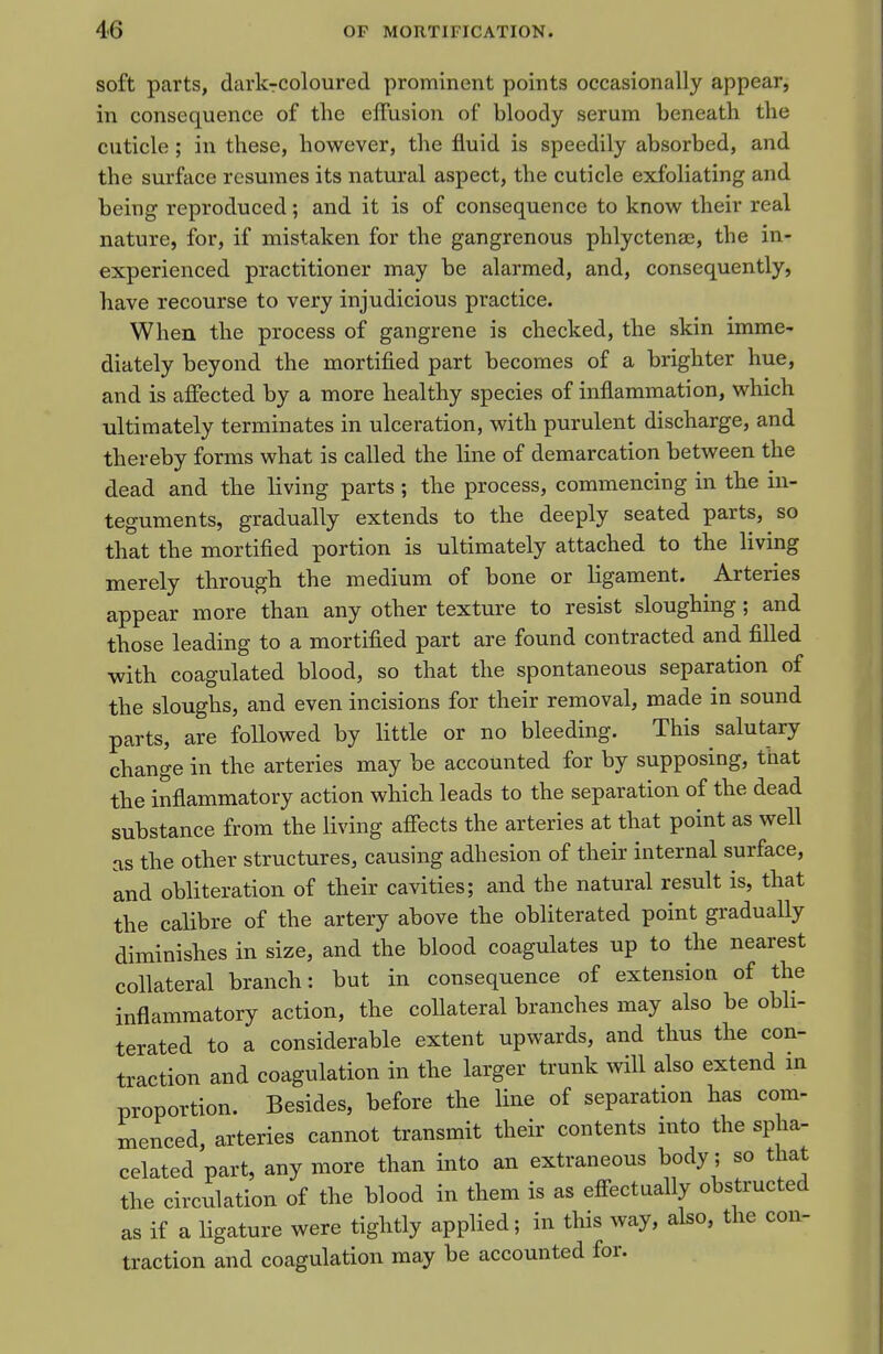 soft parts, dark-coloured prominent points occasionally appear, in consequence of the effusion of bloody serum beneath the cuticle ; in these, however, the fluid is speedily absorbed, and the surface resumes its natural aspect, the cuticle exfoliating and being reproduced; and it is of consequence to know their real nature, for, if mistaken for the gangrenous phlyctenae, the in- experienced practitioner may be alarmed, and, consequently, have recourse to very injudicious practice. When the process of gangrene is checked, the skin imme- diately beyond the mortified part becomes of a brighter hue, and is affected by a more healthy species of inflammation, which ultimately terminates in ulceration, with purulent discharge, and thereby forms what is called the line of demarcation between the dead and the living parts ; the process, commencing in the in- teguments, gradually extends to the deeply seated parts, so that the mortified portion is ultimately attached to the living merely through the medium of bone or ligament. Arteries appear more than any other texture to resist sloughing; and those leading to a mortified part are found contracted and filled with coagulated blood, so that the spontaneous separation of the sloughs, and even incisions for their removal, made in sound parts, are followed by little or no bleeding. This salutary change in the arteries may be accounted for by supposing, that the inflammatory action which leads to the separation of the dead substance from the living affects the arteries at that point as well as the other structures, causing adhesion of their internal surface, and obliteration of their cavities; and the natural result is, that the calibre of the artery above the obliterated point gradually diminishes in size, and the blood coagulates up to the nearest collateral branch: but in consequence of extension of the inflammatory action, the collateral branches may also be obli- terated to a considerable extent upwards, and thus the con- traction and coagulation in the larger trunk will also extend in proportion. Besides, before the line of separation has com- menced, arteries cannot transmit their contents into the spha- celated part, any more than into an extraneous body; so that the circulation of the blood in them is as effectually obstructed as if a ligature were tightly applied; in this way, also, the con- traction and coagulation may be accounted for.