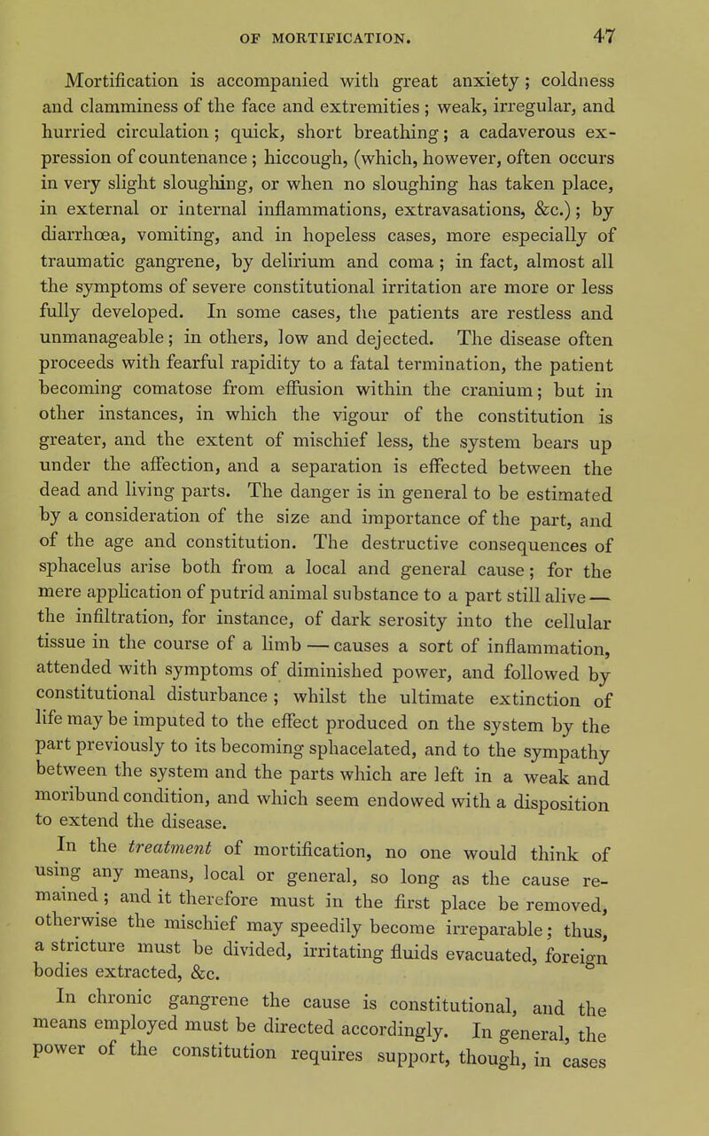 Mortification is accompanied with great anxiety ; coldness and clamminess of the face and extremities ; weak, irregular, and hurried circulation; quick, short breathing; a cadaverous ex- pression of countenance; hiccough, (which, however, often occurs in very slight sloughing, or when no sloughing has taken place, in external or internal inflammations, extravasations, &c.); by diarrhoea, vomiting, and in hopeless cases, more especially of traumatic gangrene, by delirium and coma; in fact, almost all the symptoms of severe constitutional irritation are more or less fully developed. In some cases, the patients are restless and unmanageable; in others, low and dejected. The disease often proceeds with fearful rapidity to a fatal termination, the patient becoming comatose from effusion within the cranium; but in other instances, in which the vigour of the constitution is greater, and the extent of mischief less, the system bears up under the affection, and a separation is effected between the dead and living parts. The danger is in general to be estimated by a consideration of the size and importance of the part, and of the age and constitution. The destructive consequences of sphacelus arise both from, a local and general cause; for the mere application of putrid animal substance to a part still alive the infiltration, for instance, of dark serosity into the cellular tissue in the course of a limb — causes a sort of inflammation, attended with symptoms of diminished power, and followed by constitutional disturbance; whilst the ultimate extinction of life may be imputed to the effect produced on the system by the part previously to its becoming sphacelated, and to the sympathy between the system and the parts which are left in a weak and moribund condition, and which seem endowed with a disposition to extend the disease. In the treatment of mortification, no one would think of using any means, local or general, so long as the cause re- mained ; and it therefore must in the first place be removed, otherwise the mischief may speedily become irreparable; thus, a stricture must be divided, irritating fluids evacuated, foreign bodies extracted, &c. In chronic gangrene the cause is constitutional, and the means employed must be directed accordingly. In general, the power of the constitution requires support, though, in cases