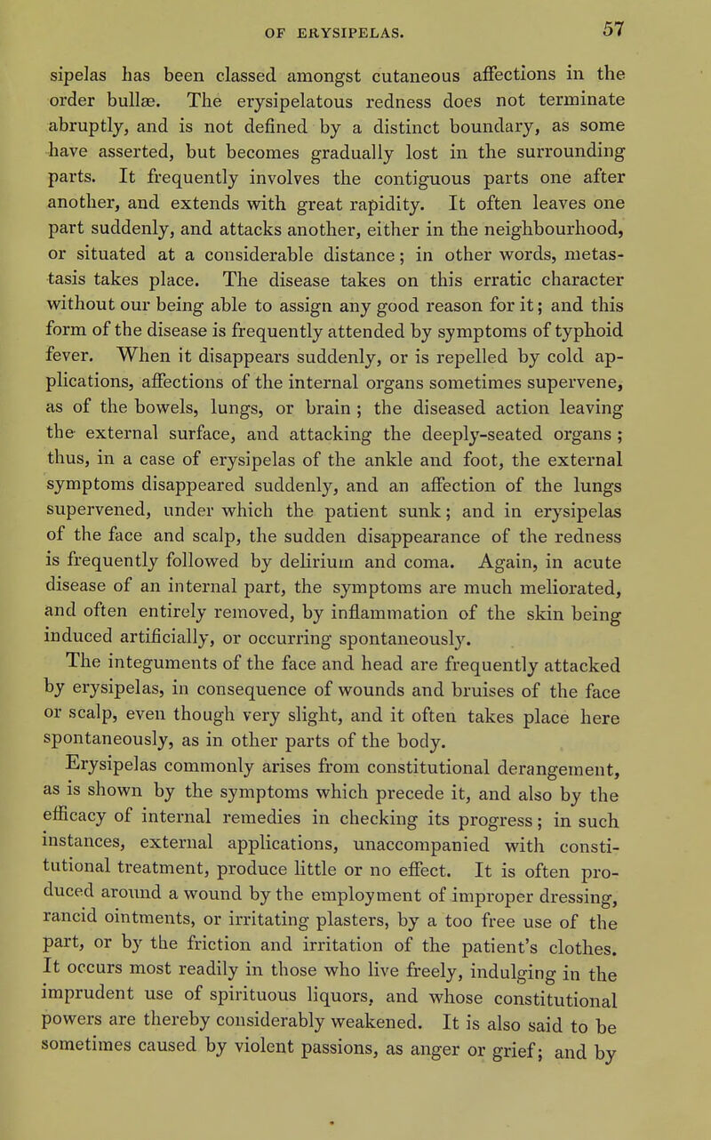 sipelas has been classed amongst cutaneous affections in the order bullae. The erysipelatous redness does not terminate abruptly, and is not defined by a distinct boundary, as some have asserted, but becomes gradually lost in the surrounding parts. It frequently involves the contiguous parts one after another, and extends w^ith great rapidity. It often leaves one part suddenly, and attacks another, either in the neighbourhood, or situated at a considerable distance; in other words, metas- tasis takes place. The disease takes on this erratic character without our being able to assign any good reason for it; and this form of the disease is frequently attended by symptoms of typhoid fever. When it disappears suddenly, or is repelled by cold ap- plications, affections of the internal organs sometimes supervene, as of the bowels, lungs, or brain ; the diseased action leaving the external surface, and attacking the deeply-seated organs ; thus, in a case of erysipelas of the ankle and foot, the external symptoms disappeared suddenly, and an affection of the lungs supervened, under which the patient sunk; and in erysipelas of the face and scalp, the sudden disappearance of the redness is frequently followed by delirium and coma. Again, in acute disease of an internal part, the symptoms are much meliorated, and often entirely removed, by inflammation of the skin being induced artificially, or occurring spontaneously. The integuments of the face and head are frequently attacked by erysipelas, in consequence of wounds and bruises of the face or scalp, even though very slight, and it often takes place here spontaneously, as in other parts of the body. Erysipelas commonly arises from constitutional derangement, as is shown by the symptoms which precede it, and also by the efiicacy of internal remedies in checking its progress; in such instances, external applications, unaccompanied with consti- tutional treatment, produce little or no effect. It is often pro- duced around a wound by the employment of improper dressing, rancid ointments, or irritating plasters, by a too free use of the part, or by the friction and irritation of the patient's clothes. It occurs most readily in those who live freely, indulging in the imprudent use of spirituous liquors, and whose constitutional powers are thereby considerably weakened. It is also said to be sometimes caused by violent passions, as anger or grief; and by