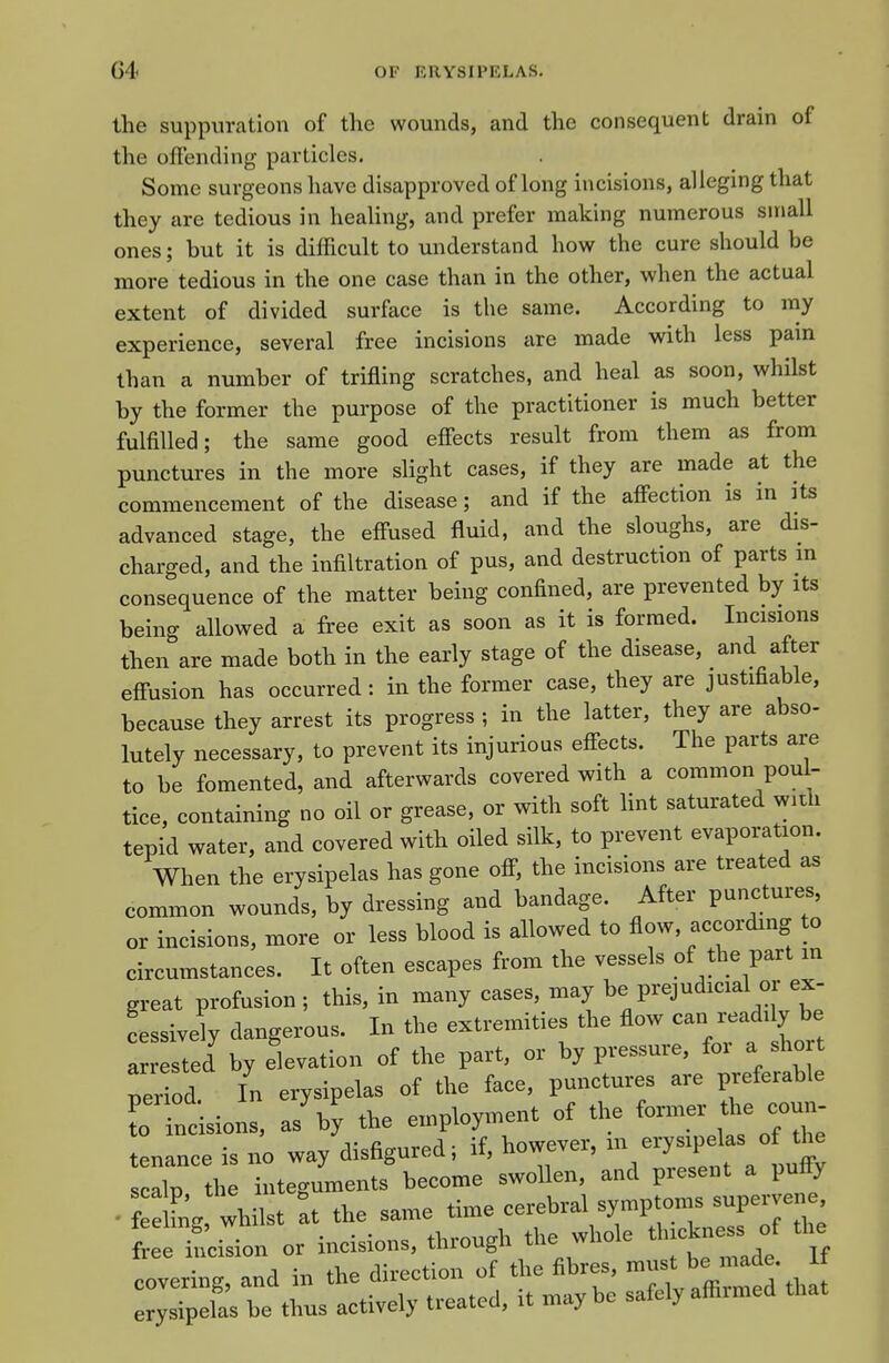 the suppuration of the wounds, and the consequent drain of the offending particles. Some surgeons have disapproved of long incisions, alleging that they are tedious in healing, and prefer making numerous siriall ones; but it is difficult to understand how the cure should be more tedious in the one case than in the other, when the actual extent of divided surface is the same. According to my experience, several free incisions are made with less pain than a number of trifling scratches, and heal as soon, whilst by the former the purpose of the practitioner is much better fulfilled; the same good efiects result from them as from punctures in the more slight cases, if they are made at the commencement of the disease; and if the affection is in its advanced stage, the effused fluid, and the sloughs, are dis- charged, and the infiltration of pus, and destruction of parts m consequence of the matter being confined, are prevented by its being allowed a free exit as soon as it is formed. Incisions then are made both in the early stage of the disease, and after effusion has occurred: in the former case, they are justifiable, because they arrest its progress ; in the latter, they are abso- lutely necessary, to prevent its injurious effects. The parts are to be fomented, and afterwards covered with a common poul- tice, containing no oil or grease, or with soft hnt saturated widi tepid water, and covered with oiled silk, to prevent evaporation. When the erysipelas has gone off, the incisions are treated as common wounds, by dressing and bandage. After punctures, or incisions, more or less blood is allowed to flow, according to circumstances. It often escapes from the vessels of the part m great profusion ; this, in many cases, may be prejudicial or ex- Lsivdy dangerous. In the extremities the flow -n -adi y be arrested by elevation of the part, or by pressure, for a sho t period. In erysipelas of the face, punctures are preferable r ncisions, as'by the employment of the former the coun- tenance is no way disfigured; if, however, m erysipelas of the s alp th integuments become swollen, and present a puffy • f ew whilst at the same time cerebral symptoms supervene Lr^^ciron or incisions, through the whole thickness of the covering and in the direction of the fibres, must be n.ade. rysipelas be thus actively treated, it maybe safely affirmed that