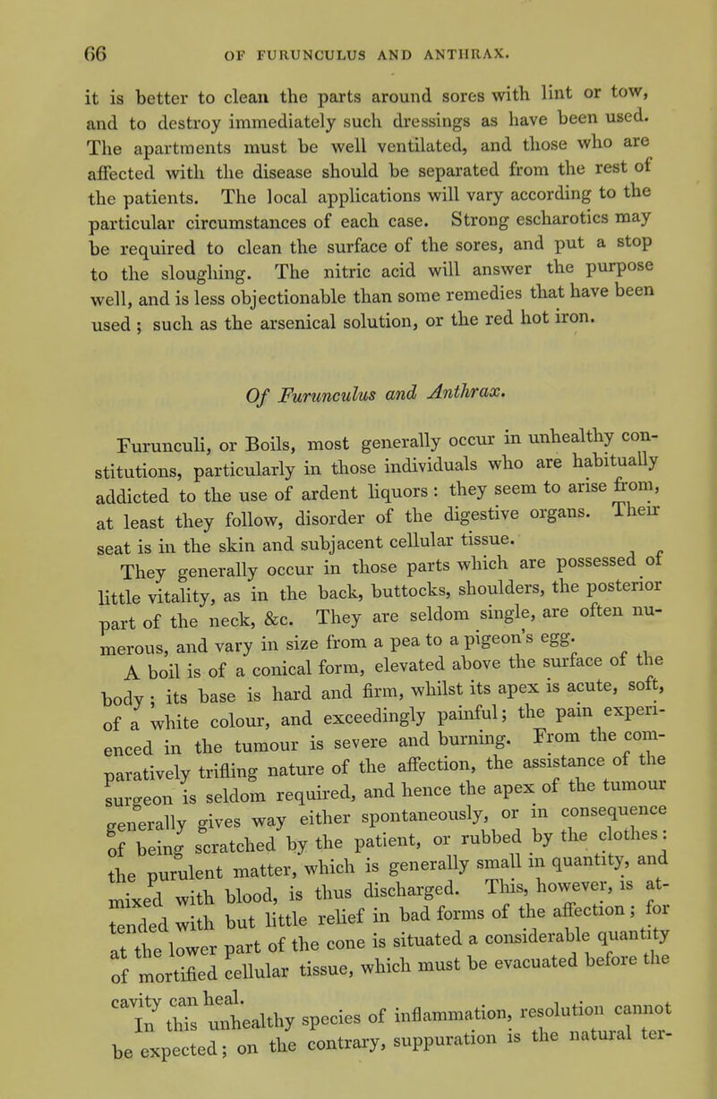 it is better to clean the parts around sores with lint or tow, and to destroy immediately such dressings as have been used. The apartments must be well ventilated, and those who are affected with the disease should be separated from the rest of the patients. The local applications will vary according to the particular circumstances of each case. Strong escharotics may be required to clean the surface of the sores, and put a stop to the sloughing. The nitric acid will answer the purpose well, and is less objectionable than some remedies that have been used ; such as the arsenical solution, or the red hot iron. Of Furunculus and Anthrax. Furunculi, or Boils, most generally occur in unhealthy con- stitutions, particularly in those individuals who are habitually addicted to the use of ardent liquors : they seem to arise from, at least they follow, disorder of the digestive organs. Their seat is in the skin and subjacent cellular tissue. They generally occur in those parts which are possessed oi Httle vitality, as in the back, buttocks, shoulders, the posterior part of the neck, &c. They are seldom single, are often nu- merous, and vary in size from a pea to a pigeon's egg. A boil is of a conical form, elevated above the surface of the body • its base is hard and firm, whilst its apex is acute, soft, of a white colour, and exceedingly painful; the pam experi- enced in the tumour is severe and burning. From the com- paratively trifling nature of the affection, the assistance of the surgeon is seldom required, and hence the apex of the tumour generally gives way either spontaneously, or in consequence o TeLg scratched by the patient, or rubbed by the clothes: the purulent matter, which is generally small in quantity, and xnLd with blood, is thus discharged. This however, is at- Tended with but little relief in bad forms of the affection; for at tbe Jwer part of the cone is situated a considerable quan^y of mortified cellular tissue, which must be evacuated before the Z^althy species of inflammation — be expected; on the contraiy, suppuration is the natuial tei-