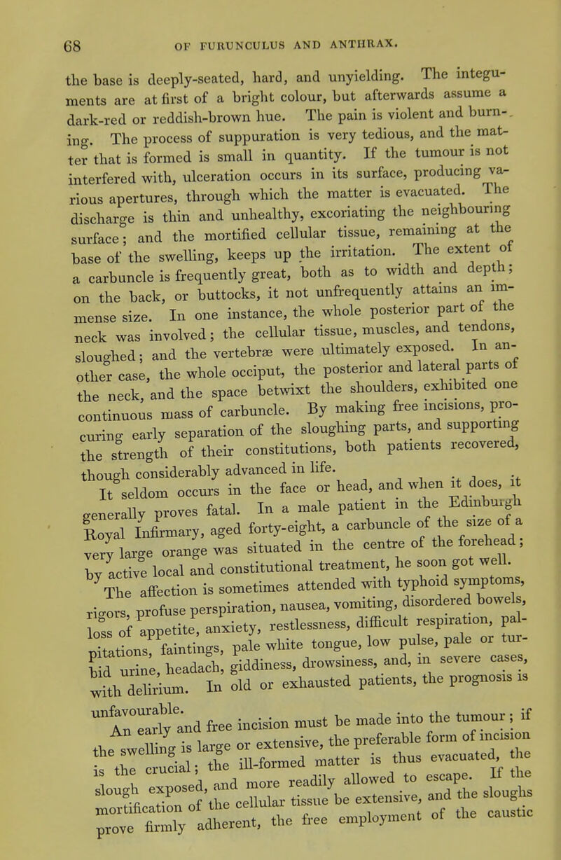 the base is deeply-seated, hard, and unyielding. The integu- ments are at first of a bright colour, but afterwards assume a dark-red or reddish-brown hue. The pain is violent and burn-, ing. The process of suppuration is very tedious, and the mat- ter that is formed is small in quantity. If the tumour is not interfered with, ulceration occurs in its surface, producing va^ rious apertures, through which the matter is evacuated. The discharge is thin and unhealthy, excoriating the neighbouring surface; and the mortified cellular tissue, remaimng at the base of the swelling, keeps up the irritation. The extent oi a carbuncle is frequently great, both as to width and depth; on the back, or buttocks, it not unfrequently attams an im- mense size. In one instance, the whole posterior part of the neck was involved; the cellular tissue, muscles, and tendons, sloughed; and the vertebra were ultimately exposed. In an- other case, the whole occiput, the posterior and lateral parts of the neck, and the space betwixt the shoulders, exhibited one continuous mass of carbuncle. By making free incisions, pro- curing early separation of the sloughing parts, and supporting the strength of their constitutions, both patients recovered, though considerably advanced in life. l/seldoM occurs in the face or head, and when at does. . generally proves fatal. In a male paUent m the Edmbu.gh Soyd Inlrmary, aged forty-eight, a carbuncle of the -e of a ZJ, large orange was situated in the centre of the forehead, by active local and constitutional treatment he soon got well. ^The affection is sometimes attended with typhonl symptoms, rigors profuse perspiration, nausea, vomiting, disordered bowels, Z of appetite, anxiety, restlessness, difficult respiration, pal- pTati ns faintings. pa(e white tongue, low pulse, pale or tur- Sd urine. heada?h, giddiness, drowsiness, and, in severe ca.es with delirium. In old or exhausted patients, the prognosis is tnTNtnd free incision must be made into the tumour, if the sweSng is large or extensive, the preferable form of incision s thl c uLl; the ill-formed matter is thus evacuated h ough exposed, and more readily allowed to -ap- ^ morfification of the cellular tissue be extensive and the s ough prove firmly adherent, the free employment of the causUe