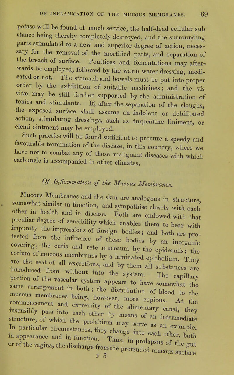 potass wiU be found of much service, the half-dead cellular sub stance being thereby completely destroyed, and the surrounding parts stimulated to a new and superior degree of action, neces- sary for the removal of the mortified parts, and reparation of the breach of surface. Poultices and fomentations may after- wards be employed, followed by the warm water dressing, medi- cated or not. The stomach and bowels must be put into proper order by the exhibition of suitable medicines; and the vis vitffi may be still farther supported by the administration of tomes and stimulants. If, after the separation of the sloughs, the exposed surface shall assume an indolent or debilitated action, stimulating dressings, such as turpentine liniment, or elemi ointment may be employed. Such practice will be found sufficient to procure a speedy and favourable termination of the disease, in this country, where we have not to combat any of those malignant diseases with which carbuncle is accompanied in other climates. Of Inflammation of the Mucous Membranes. Mucous Membranes and the skin are analogous in structure, somewhat similar in function, and sympathise closely with each other m health and in disease. Both are endowed with that peculiar degree of sensibility which enables them to bear with mpunity the impressions of foreign bodies; and both are pro- tected from the influence of these bodies by an inorgrnic covering; the cutis and rete mucosum by the epiderm the corium of mucous membranes by a laminated epithelium iht inld TV' substances ale introduced from without into the system Th. u portion of the vascular system appea^to have somewhT; t7 same arrangement in both; the'^Ltribution of Zd to L mucous membranes being, however, more cop ous At tt commencement and extremity of the aHmentary canaf tb msensibly pass into each other by means of 71 . ^ ^ structure, of which the prolabiui/mars , Z In e T In particular circumstances, they chang^ into each oth ?'t' m appearance and in function. Thus in nrnl ^ ?