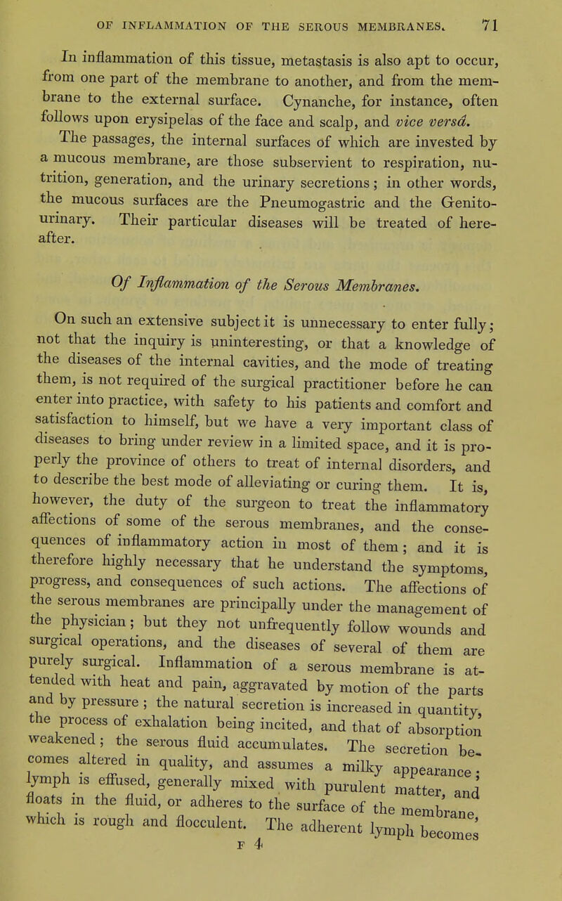 In inflammation of this tissue, metastasis is also apt to occur, from one part of the membrane to another, and from the mem- brane to the external surface. Cynanche, for instance, often follows upon erysipelas of the face and scalp, and vice versa. The passages, the internal surfaces of which are invested by a mucous membrane, are those subservient to respiration, nu- trition, generation, and the urinary secretions; in other words, the mucous surfaces are the Pneumogastric and the Genito- urinary. Their particular diseases will be treated of here- after. Of Inflammation of the Serous Membranes. On such an extensive subject it is unnecessary to enter fully; not that the inquiry is uninteresting, or that a knowledge of the diseases of the internal cavities, and the mode of treating them, is not required of the surgical practitioner before he can enter into practice, with safety to his patients and comfort and satisfaction to himself, but we have a very important class of diseases to bring under review in a limited space, and it is pro- perly the province of others to treat of internal disorders, and to describe the best mode of alleviating or curing them. It is however, the duty of the surgeon to treat the inflammatory afiections of some of the serous membranes, and the conse- quences of inflammatory action in most of them ; and it is therefore highly necessary that he understand the symptoms, progress, and consequences of such actions. The affections of the serous membranes are principally under the management of the physician; but they not unfrequently follow wounds and surgical operations, and the diseases of several of them are purely surgical. Inflammation of a serous membrane is at- tended with heat and pain, aggravated by motion of the parts and by pressure ; the natural secretion is increased in quantity the process of exhalation being incited, and that of absorption weakened; the serous fluid accumulates. The secretion be comes altered in quaUty, and assumes a milky appearance' lymph IS efi-used, generally mixed with pui-ulent matter and floats m the fluid, or adheres to the surface of the membrane which IS rough and flocculent. The adherent lymph become^ F 4
