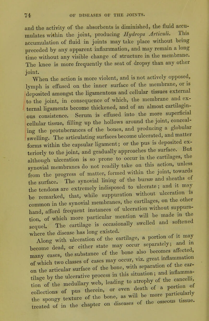 and the activity of the absorbents is diminished, the fluid accu- mulates within the joint, producing Hydrops Arliculi. This accumulation of fluid in joints may take place without being preceded by any apparent inflammation, and may remain a long time without any visible change of structure in the membrane. The knee is more frequently the seat of dropsy than any other joint. When the action is more violent, and is not actively opposed, lymph is efi'used on the inner surface of the membrane, or is .deposited amongst the ligamentous and cellular tissues external fto the joint, in consequence of which, the membrane and ex- / ternal hgaments become thickened, and of an almost cartilagin- ous consistence. Serum is efl^used into the more superficial cellular tissue, filling up the hollows around the joint, conceal- ing the protuberances of the bones, and producing a globular swelling. The articulating surfaces become ulcerated, and matter forms within the capsular hgaraent; or the pus is deposited ex- teriorly to the joint, and gradually approaches the surface. But although ulceration is so prone to occur in the cartilages, the synovial membranes do not readDy take on this action, unless from the progress of matter, formed within the joint, towards the surface. The synovial lining of the burs^ and sheaths ot the tendons are extremely indisposed to ulcerate ; and it my be remarked, that, while suppuration without common in the synovial membranes, the cartilages, on the other hand, afford frequent instances of ulceration without suppura- tion, of which more particular mention wi be made in the sequel. The cartilage is occasionally swelled and softened where the disease has long existed. Alon- with ulceration of the cartilage, a portion of it may become^dead, or either state may occur separately; and in ^anT cases, the substance of the bone also becomes affected, rich two classes of cases may occur, viz. great —at-^ onThrarticular surface of the bone, with separation of the ca - t^Je bv the ulcerative process in this situation; and mflamma- :»tS^^^dullary ^eb, leading to a*^^^^^^^ tZ S-TL chapter on diseases of the osseous tissue.