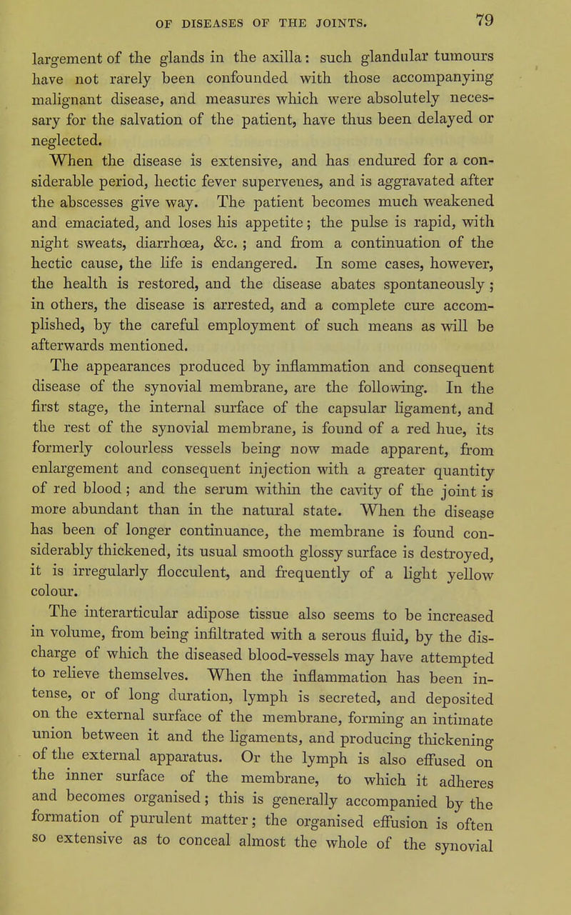 largement of the glands in the axilla: such glandular tumours have not rarely been confounded with those accompanying malignant disease, and measures which were absolutely neces- sary for the salvation of the patient, have thus been delayed or neglected. When the disease is extensive, and has endured for a con- siderable period, hectic fever supervenes, and is aggravated after the abscesses give way. The patient becomes much weakened and emaciated, and loses his appetite; the pulse is rapid, with night sweats, diarrhoea, &c. ; and from a continuation of the hectic cause, the life is endangered. In some cases, however, the health is restored, and the disease abates spontaneously; in others, the disease is arrested, and a complete cure accom- plished, by the careful employment of such means as will be afterwards mentioned. The appearances produced by inflammation and consequent disease of the synovial membrane, are the following. In the first stage, the internal surface of the capsular ligament, and the rest of the synovial membrane, is found of a red hue, its formerly colourless vessels being now made apparent, from enlargement and consequent injection with a greater quantity of red blood ; and the serum within the cavity of the joint is more abundant than in the natural state. When the disease has been of longer continuance, the membrane is found con- siderably thickened, its usual smooth glossy surface is destroyed, it is irregularly flocculent, and fr-equently of a light yellow colour. The interarticular adipose tissue also seems to be increased in volume, from being infiltrated with a serous fluid, by the dis- charge of which the diseased blood-vessels may have attempted to relieve themselves. When the inflammation has been in- tense, or of long duration, lymph is secreted, and deposited on the external surface of the membrane, forming an intimate union between it and the ligaments, and producing thickening of the external appai-atus. Or the lymph is also eff'used on the inner surface of the membrane, to which it adheres and becomes organised; this is generally accompanied by the formation of purulent matter; the organised effusion is often so extensive as to conceal almost the whole of the synovial