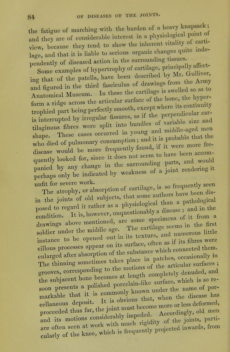 the fatigue of marching with the burden of a heavy knapsack; and they are of considerable interest in a physiological point ot view, because they tend to show the inherent vitality of carti- lage, and that it is liable to serious organic changes quite inde- pendently of diseased action in the surrounding Some examples of hypertrophy of cartdage V^-^2 y^^l ing that of the patella, have been described by ^ulW and figured in the third fasciculus of drawmgs from the Army XiScal Museum. In these the cartilage '^^ ^ftl^^^^^ fnvm a ridsre across the articular surface of the bone, the nyper is interrupted by irregular fissures, as .f P'^'P^ j tilaginous fibres were split into ''™<1'- ™ ^^ag d men sha;e. These cases oecurred y°S,t™oballe that the who died of pulmonary consumption; P'^^'^^^,, fee- disease would be more ft^^™''^ f'^^ fJ^en accom. ouentl, looked for, since it does not seem to hav^ l^™ -./bv anv change in the surroundmg parts, and won X o„,,Te inLated by weakness of a joint rendermg .t unfit for severe work. . fvpnnentlv seen The atrophy, or absorption of :ree„ dis- i„ the joints of old subjects, that some autto^ Im- posed to regard it rather as a phy-logrcal th n a pat. .^^^ condition. Iti^.h°--^'-.4^'''^:/^:r^^^^ from a drawings above mentioned, ^^^^^^^J^^ :^,,, the first soldier under the middle age The carWage ^.^^^^ instance to be opened '^ ..^^f^n^s i its fibres were villous processes appear on its surface, °f'» ^ ' ^^^^^ t^em. enlarged after absorption oft^ —tsroccasioually iu The thinning sometimes takes place in p grooves, corresponding to the motion. J ,,„„aed. and fhe -%cent bone becomes a^^^^e^^^^ soon presents a polisliea po ^^^^ markable that it is c--»X^JXt when the disease has cellaneous deposit. „„re or less deformed,