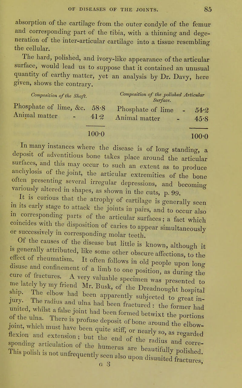 absorption of the cartilage from the outer condyle of the femur and corresponding- part of the tibia, with a thinning and dege- neration of the inter-articular cartilage into a tissue resembling the cellular. The hard, polished, and ivory-like appearance of the articular surface, would lead us to suppose that it contained an unusual quantity of earthy matter, yet an analysis by Dr. Davy, here given, shows the contrary. Composition of the Shaft. Composition of the polished Articular Surface. Phosphate of lime, &c. 58-8 Phosphate of lime - 54-2 Annnal matter - 41-2 Animal matter - 45-8 100-0 100-0 In many instances where the disease is of long standing, a deposit of adventitious bone takes place around the articular surfaces, and this may occur to such an extent as to produce anchylosis of the joint, the articular extremities of the bone often presenting several irregular depressions, and becoming variously altered in shapes, as shown in the cuts, p 99 ^ It IS curious that the atrophy of cartilage is generally seen in Its early stage to attack the joints in pairs, and to occur also in^ corresponding parts of the articular surfaces; a fact which comcides with the disposition of caries to appear simultaneously or successively in corresponding molar teeth ^ Of the causes of the disease but little is known, althouo-h it IS generally attributed, like some other obscure affections, tS the effect of rheumatism. It often follows in old people upon long disuse and confinement of a limb to one position, as during th! cure of fractures. A very valuable specimen wa presen ed to 2^'''^^I2'''7\ I^readnou^t h pitS ship. The elbow had been apparently subjected to great in jury. The radius and ulna had been fractured • the V J united, whilst a false joint had been formed betixt t^^^^^^^^^ of the ulna. There is profuse deposit of bone iround thf K joint, which must have been quite stiff I Z T flexion and extension; hntl^^^ ^ ^'^^^^^^ sponding articulation of rhe 1' , i! T TMspolishisnotun.equen^;r:L-^^^