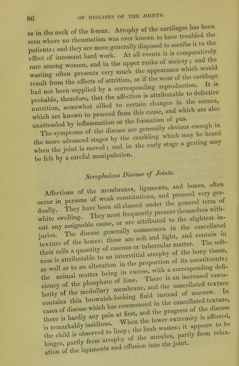 as in the neck of the femur. Atrophy of the ^tilages has been seen where no rhenmatism was ever known to have ty-tW the natients ■ and they are more generally disposed to ascribe it to tl c efflct If incessant hard work. At all events it is eon>paraUvdy rare among women, and in the npper ranks of society •, and the be ielt by a careful manipulation. Scrophulous Disease of Joints. — ttf wrr::;if: - aiT sr-bTe: ;-;rtS:ir:it^ white swelling. They most f-V^-^( to the slightest in- cut any assignable causa, ^^'^^^'^^^^^ ;„ the cancellated juries. The disease S^'^^„ht, and contain in ;,,,ure of '^^X^greoro -lertulaUatter. The soft- their cells a quantity ot caseo ^^^^^^^ „ess is attributable to an ^ot its constituents; as well as to an alteration ™ *e P poU ^ ^ eorresponding defi- the animal There is an increased vascu- ciency of the phosphate ot lim . ,^„eellated texture larit/of the medullary mem^^^^^^^^^ i„ contains thin >'™™f „° „eed in the cancellated texture, cases of disease which has con»enced there is hardly any pam at first a, P ^^^^^^.^^ ^^j^^^ iUThtrr^--^;^--^^^^^^^^^