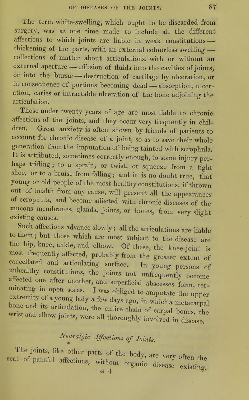 The term white-swelling, which ought to be discarded from surgery, was at one time made to include all the different affections to which joints are liable in weak constitutions — thickening of the parts, with an external colourless swelKng — collections of matter about articulations, with or without an external aperture — effusion of fluids into the cavities of joints, or into the bursae — destruction of cartilage by ulceration, or in consequence of portions becoming dead — absorption, ulcer- ation, caries or intractable ulceration of the bone adjoining the articulation. Those under twenty years of age are most liable to chronic affections of the joints, and they occur very frequently in chil- dren. Great anxiety is often shown by friends of patients to account for chronic disease of a joint, so as to save their whole generation from the imputation of being tainted with scrophula. It is attributed, sometimes correctly enough, to some injury per- haps trifling; to a sprain, or twist, or squeeze from a tight shoe, or to a bruise from falling; and it is no doubt true, that young or old people of the most healthy constitutions, if thrown out of health from any cause, will present all the appearances of scrophula, and become affected with chronic diseases of the mucous membranes, glands, joints, or bones, from very slio-ht existnig causes. ^ Such affections advance slowly; all the ai'ticulations are liabl to them; but those which are most subject to the disease arc the hip, knee, ankle, and elbow. Of these, the knee-ioint is most frequently affected, probably from the greater extent of cancellated and _ articulating surface. I„ young persons of unheal hy constitutions the joints not unfrequently become affected one after another, and superficial abscesses form ter- minating m open sores. I was obliged to amputate the upper bone and its articulation, the entire chain of carpal bones the wnstand elbow joints, were all thoroughly involved in disle Neuralgic Affections of Joi^its. The joints like other parts of the body, are very off.n seat of painful affections, without orga, diseZ G 4 le are