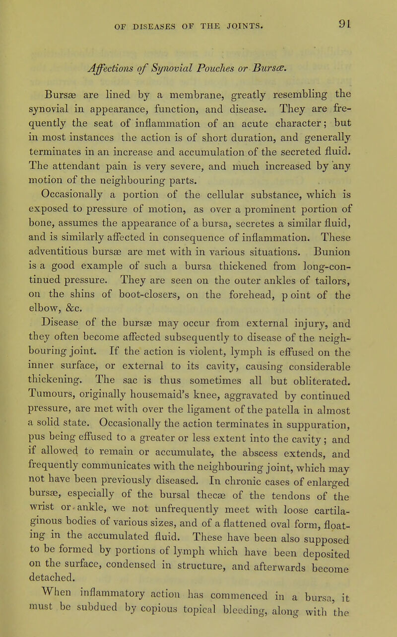 Affections of Synovial Pouches or Bursce. Bursae are lined by a membrane, greatly resembling the synovial in appearance, function, and disease. They are fre- quently the seat of inflammation of an acute character; but in most instances the action is of short duration, and generally terminates in an increase and accumulation of the secreted fluid. The attendant pain is very severe, and much increased by any motion of the neighbouring parts. Occasionall}'^ a portion of the cellular substance, which is exposed to pressure of motion, as over a prominent portion of bone, assumes the appearance of a bursa, secretes a similar fluid, and is similarly affected in consequence of inflammation. These adventitious bursas are met with in various situations. Bunion is a good example of such a bursa thickened from long-con- tinued pressure. They are seen on the outer ankles of tailors, on the shins of boot-closers, on the forehead, p oint of the elbow, &;c. Disease of the bursae may occur from external injury, and they often become affected subsequently to disease of the neigh- bouring joint. If the action is violent, lymph is effused on the inner surface, or external to its cavity, causing considerable thickening. The sac is thus sometimes all but obliterated. Tumours, originally housemaid's knee, aggravated by continued pressure, are met with over the ligament of the patella in almost a solid state. Occasionally the action terminates in suppuration, pus being effused to a greater or less extent into the cavity; and if allowed to remain or accumulate, the abscess extends, and frequently communicates with the neighbouring joint, which may not have been previously diseased. In chronic cases of enlarged bursae, especially of the bursal thecas of the tendons of the wrist or. ankle, we not unfrequently meet with loose cartila- ginous bodies of various sizes, and of a flattened oval form, float- ing in the accumulated fluid. These have been also supposed to be formed by portions of lymph which have been deposited on the surface, condensed in structure, and afterwards become detached. When inflammatory action has commenced in a bursa, it must be subdued by copious topical bleeding, along with the