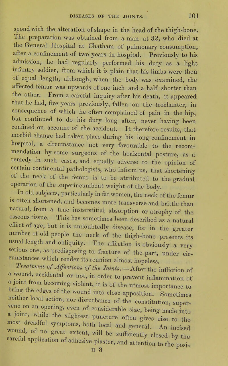 spond with the alteration of shape in the head of the thigh-bone. The preparation was obtained from a man at 32, who died at the General Hospital at Chatham of pulmonary consumption, after a confinement of two years in hospital. Previously to his admission, he had regularly performed his duty as a light infantry soldier, from which it is plain that his limbs were then of equal length, although, when the body was examined, the afiected femur was upwards of one inch and a half shorter than the other. From a careful inquiry after his death, it appeared that he had, five years previously, fallen on the trochanter, in consequence of which he often complained of pain in the hip, but continued to do his duty long after, never having been confined on account of the accident. It therefore results, that morbid change had taken place during his long confinement in hospital, a circumstance not very favourable to the recom- mendation by some surgeons of the horizontal posture, as a remedy in such cases, and equally adverse to the opinion of certain continental pathologists, who inform us, that shortening of the neck of the femur is to be attributed to the gradual operation of the superincumbent weight of the body. In old subjects, particularly in fat women, the neck of the femur is often shortened, and becomes more transverse and brittle than natural, from a true insterstitial absorption or atrophy of the osseous tissue. This has sometimes been described as a natural effect of age, but it is undoubtedly disease, for in the greater number of old people the neck of the thigh-bone presents its usual length and obliquity. The affection is obviously a very serious one, as predisposing to fracture of the part, under cir- cumstances which render its reunion almost hopeless. Treatment of Affections of the Joints. —After the infliction of a wound, accidental or not, in order to prevent inflammation of a jomt from becoming violent, it is of the utmost importance to bring the edges of the wound into close apposition. Sometimes neither local action, nor disturbance of the constitution, super- vene on an opening, even of considerable size, being made fnto a joint, while the slightest puncture often gives rise to the n.ost dreadful symptoms, both local and general. An incised wound, of no great extent, will be sufficiently closed by the careful application of adhesive plaster, and attendon to the posi