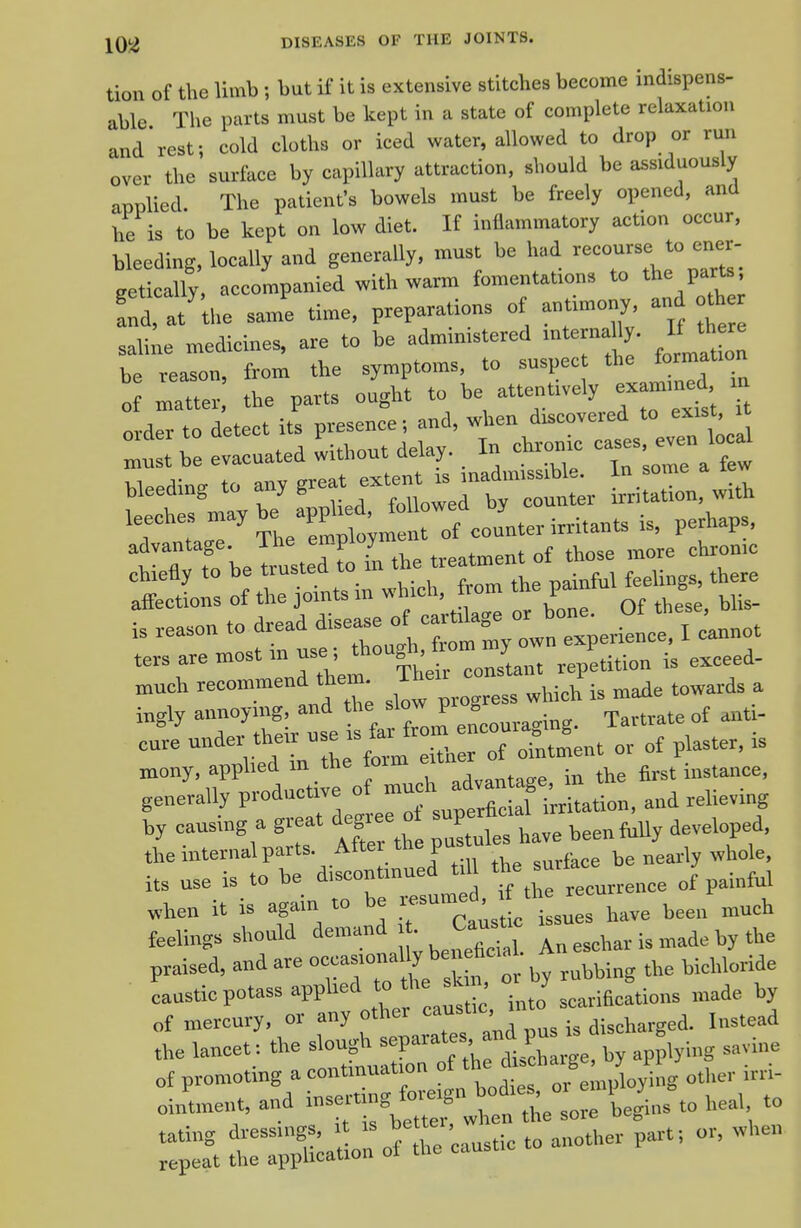 tion of the limb ; but if it is extensive stitches become indispens- able The parts must be kept in a state of complete relaxation and rest; cold cloths or iced water, allowed to drop or run over the surface by capillary attraction, should be assiduously applied. The patient's bowels must be freely opened, and he is to be kept on low diet. If inflammatory action occur, bleeding, locally and generally, must be had —^'J^ eetically, accompanied with warm fomentations to the parts, S atthe saine time, preparations of antimony an o^e saline medicines, are to be administered internany. If th - be reason, from the symptoms, to suspec ^he formation of matter, the parts ought to be attentively ex mined xa order to detect its presence; and, when discovered to exist xt Older to Qc delav. In chronic cases, even local must be evacuated without delay, x leeches ^^/^P;J rofcounter irritants is, perhaps, tf belustedt in the treatment of those .nore chron.c of:: lints in .hich, fro. the p.nfuUeeUn,. the. tprs are most m tise , luuuou, j i<i pxceed- leh —a -nr ^^ir a ingly anoymg and ^W p ^^^^ ^ ^ antr- cure under therr » ^ j „i„j„ent or of plaster, is mony, applied in the form j^,, i^tance, generally productive l^lfj^^^Z^on, and reheving by causing a great degree of superh ^^^^^^^ the internal parts. After the pus u be nearly whole, its use is to be discontinued t U ^e surfa- J «hen it is again to be ---^;^^'tuL have been much feelings should demand - J;-''; An eschar is made by the praised, and are ,„bbing the bichloride caustic potass apphed ^^^^'J^^' .J 3eariacations made by of mercury, or any other J discharged. Instead the lancet: the slough -P--^;/^. /l applying savine of promoting a continuation '^^J'f^^^ X'^'g other irri- oin'tment, and i-^t^t^:: whenceU^ns^o hea, to n;fuea;U%f'caustic to another part, or, when