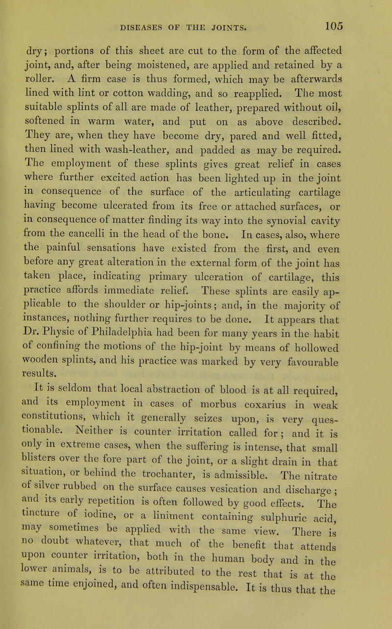 dry; portions of this sheet are cut to the form of the affected joint, and, after being moistened, are applied and retained by a roller. A firm case is thus formed, which may be afterwards lined with lint or cotton wadding, and so reapplied. The most suitable splints of all are made of leather, prepared without oil, softened in warm water, and put on as above described. They are, when they have become dry, pared and well fitted, then lined with wash-leather, and padded as may be required. The employment of these splints gives great relief in cases where further excited action has been lighted up in the joint in consequence of the surface of the articulating cartilage having become ulcerated from its free or attached surfaces, or in consequence of matter finding its way into the synovial cavity from the cancelli in the head of the bone. In cases, also, where the painful sensations have existed from the first, and even before any great alteration in the external form of the joint has taken place, indicating primary ulceration of cartilage, this practice affords immediate relief. These splints are easily ap- plicable to the shoulder or hip-joints; and, in the majority of instances, notliing further requires to be done. It appears that Dr. Physic of Philadelphia had been for many years in the habit of confining the motions of the hip-joint by means of hollowed wooden splints, and his practice was marked by very favourable results. It is seldom that local abstraction of blood is at all required, and its employment in cases of morbus coxarius in weak constitutions, which it generally seizes upon, is very ques- tionable. Neither is counter irritation called for ; and it is only in extreme cases, when the suffering is intense, that small Misters over the fore part of the joint, or a slight drain in that situation, or behind the trochanter, is admissible. The nitrate of silver rubbed on the surface causes vesication and discharge ; and its early repetition is often followed by good effects. The tincture of iodine, or a liniment containing sulphuric acid, may sometimes be applied with the same view. There is no doubt whatever, that much of the benefit that attends upon counter irritation, both in the human body and in the lower animals, is to be attributed to the rest that is at the same time enjoined, and often indispensable. It is thus that the