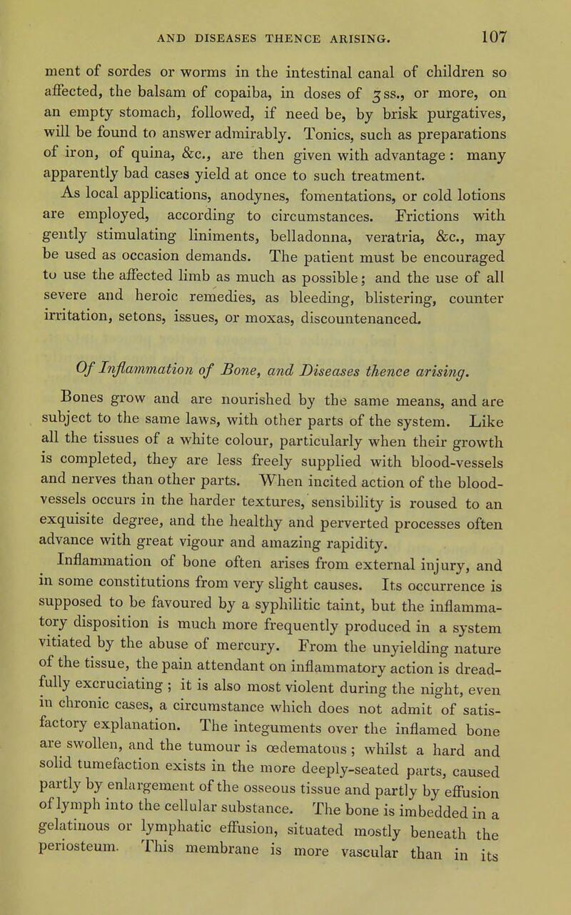 ment of sordes or worms in the intestinal canal of children so affected, the balsam of copaiba, in doses of 3SS., or more, on an empty stomach, followed, if need be, by brisk purgatives, will be found to answer admirably. Tonics, such as preparations of iron, of quina, &c., are then given with advantage : many apparently bad cases yield at once to such treatment. As local applications, anodynes, fomentations, or cold lotions are employed, according to circumstances. Frictions with gently stimulating liniments, belladonna, veratria, &c., may be used as occasion demands. The patient must be encouraged to use the affected Hmb as much as possible; and the use of all severe and heroic remedies, as bleeding, blistering, counter irritation, setons, issues, or moxas, discountenanced. Q/ Inflammation of Bone, and Diseases thence arisi?ig. Bones grow and are nourished by the same means, and are subject to the same laws, with other parts of the system. Like all the tissues of a white colour, particularly when their growth is completed, they are less freely supplied with blood-vessels and nerves than other parts. When incited action of the blood- vessels occurs in the harder textures, sensibility is roused to an exquisite degree, and the healthy and perverted processes often advance with great vigour and amazing rapidity. Inflammation of bone often arises from external injury, and in some constitutions from very slight causes. Its occurrence is supposed to be favoured by a syphilitic taint, but the inflamma- tory disposition is much more frequently produced in a system vitiated by the abuse of mercury. From the unyielding nature of the tissue, the pain attendant on inflammatory action is dread- fully excruciating ; it is also most violent during the night, even m chronic cases, a circumstance which does not admit of satis- factory explanation. The integuments over the inflamed bone are swollen, and the tumour is oedematous ; whilst a hard and solid tumefaction exists in the more deeply-seated parts, caused partly by enlargement of the osseous tissue and partly by effusion of lymph into the cellular substance. The bone is imbedded in a gelatinous or lymphatic effusion, situated mostly beneath the periosteum. This membrane is more vascular than in its