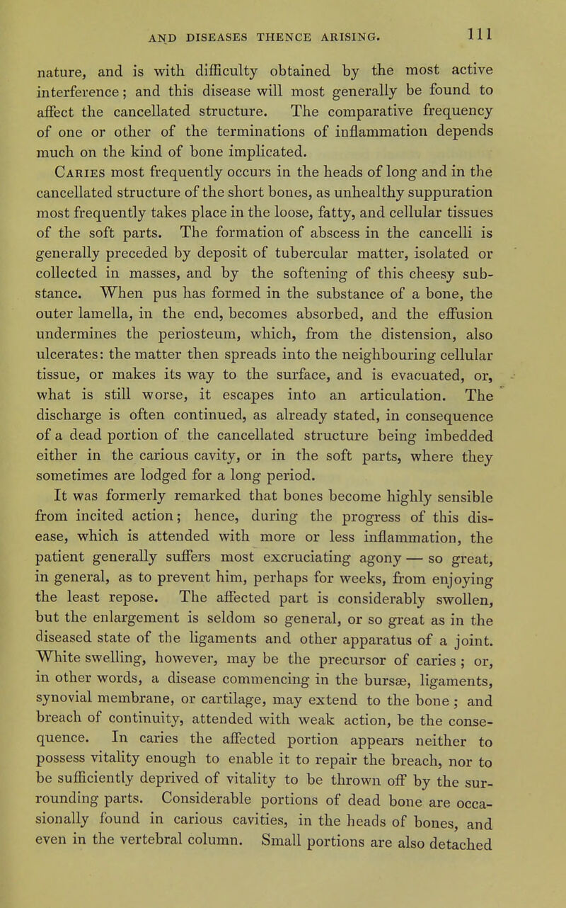 nature, and is with difficulty obtained by the most active interference; and this disease will most generally be found to affect the cancellated structure. The comparative frequency of one or other of the terminations of inflammation depends much on the kind of bone implicated. Caries most frequently occurs in the heads of long and in the cancellated structure of the short bones, as unhealthy suppuration most frequently takes place in the loose, fatty, and cellular tissues of the soft parts. The formation of abscess in the cancelli is generally preceded by deposit of tubercular matter, isolated or collected in masses, and by the softening of this cheesy sub- stance. When pus has formed in the substance of a bone, the outer lamella, in the end, becomes absorbed, and the effusion undermines the periosteum, which, from the distension, also ulcerates: the matter then spreads into the neighbouring cellular tissue, or makes its way to the surface, and is evacuated, or, what is still worse, it escapes into an articulation. The discharge is often continued, as already stated, in consequence of a dead portion of the cancellated structure being imbedded either in the carious cavity, or in the soft parts, where they sometimes are lodged for a long period. It was formerly remarked that bones become highly sensible from incited action; hence, during the progress of this dis- ease, which is attended with more or less inflammation, the patient generally suffers most excruciating agony — so great, in general, as to prevent him, perhaps for weeks, from enjoying the least repose. The affected part is considerably swollen, but the enlargement is seldom so general, or so great as in the diseased state of the ligaments and other apparatus of a joint. White swelling, however, may be the precursor of caries ; or, in other words, a disease commencing in the bursas, ligaments, synovial membrane, or cartilage, may extend to the bone ; and breach of continuity, attended with weak action, be the conse- quence. In caries the affected portion appears neither to possess vitaHty enough to enable it to repair the breach, nor to be sufficiently deprived of vitality to be thrown off by the sur- rounding parts. Considerable portions of dead bone are occa- sionally found in carious cavities, in the heads of bones, and even in the vertebral column. Small portions are also detached