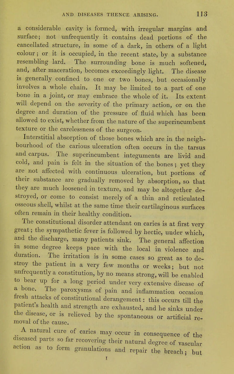 a considerable cavity is formed, with irregular margins and surface; not unfrequently it contains dead portions of the cancellated structure, in some of a dark, in others of a light colour; or it is occupied, in the recent state, by a substance resembling lard. The surrounding bone is much softened, and, after maceration, becomes exceedingly light. The disease is generally confined to one or two bones, but occasionally involves a whole chain. It may be limited to a part of one bone in a joint, or may embrace the whole of it. Its extent will depend on the severity of the primary action, or on the degree and duration of the pressure of fluid which has been allowed to exist, whether from the nature of the superincumbent texture or the carelessness of the surgeon. Interstitial absorption of those bones which are in the neigh- bourhood of the carious ulceration often occurs in the tarsus and carpus. The superincumbent integuments are livid and cold, and pain is felt in the situation of the bones ; yet they are not afifected with continuous ulceration, but portions of their substance are gradually removed by absorption, so that they are much loosened in texture, and may be altogether de- stroyed, or come to consist merely of a thin and reticulated osseous shell, whilst at the same time their cartilaginous surfaces often remain in their healthy condition. The constitutional disorder attendant on caries is at first very great; the sympathetic fever is followed by hectic, under which, and the dischai'ge, many patients sink. The general affection m some degree keeps pace with the local in violence and duration. The irritation is in some cases so great as to de- stroy the patient in a very few months or weeks; but not unfrequently a constitution, by no means strong, will be enabled to bear up for a long period under very extensive disease of a bone. The paroxysms of pain and inflammation occasion fresh attacks of constitutional derangement: this occurs till the patient's health and strength are exhausted, and he sinks under the disease, or is relieved by the spontaneous or artificial re- moval of the cause. A natural cure of caries may occur in consequence of the diseased parts so far recovering their natural degree of vascular action as to form granulations and repair the breach • but I