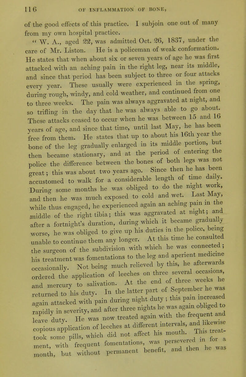 of the good eftects of this practice. I subjoin one out of many from my own hospital practice. « W. A., aged 22, was admitted Oct. 26, 1837, under the care of Mr. Liston. He is a policeman of weak conformation. He states that when about six or seven years of age he was first attacked with an aching pain in the right leg, near its middle, and since that period has been subject to three or four attacks every year. These usually were experienced in the sprmg, during rough, windy, and cold weather, and continued from one to three weeks. The pain was always aggravated at night, and so trifling in the day that he was always able to go about. These attacks ceased to occur when he was between 15 and 16 years of age, and since that time, until last May, he has been free from them. He states that up to about his l6th year the bone of the leg gradually enlarged in its middle portion, but then became stationary, and at the period of entermg the police the difference between the bones of both legs was not great; this was about two years ago. Since then he has been accustomed to walk for a considerable length of time daily. During some months he was obliged to do the night work, and then he was much exposed to cold and wet. Last May, while thus engaged, he experienced again an achmg pain in the middle of the right tibia; this was aggravated at night; and after a fortnight's duration, during which it became gradually worse, he was obliged to give up his duties in the police, being unable to continue them any longer. At this time he consulted the surgeon of the subdivision with which he was connected; his treatment was fomentations to the leg and apenent medicine occasionally. Not being much relieved by this, he afterwards ordered the application of leeches on three several occasions and mercury to salivation. At the end of three weeks he turned to L duty. In the latter part of September he was again attacked with pain during night duty ; this pam increased rap dly in severity, and after three nights he was agam obliged o LTve duty He was now treated again with the frequent and :;LZli^^^^^ of leeches at different intervals, and i^^^^^^^ took some pills, which did not affect his -outh. Th^ at ment, with frequent fomentations P~^;\f month, but without permanent benefit, and then