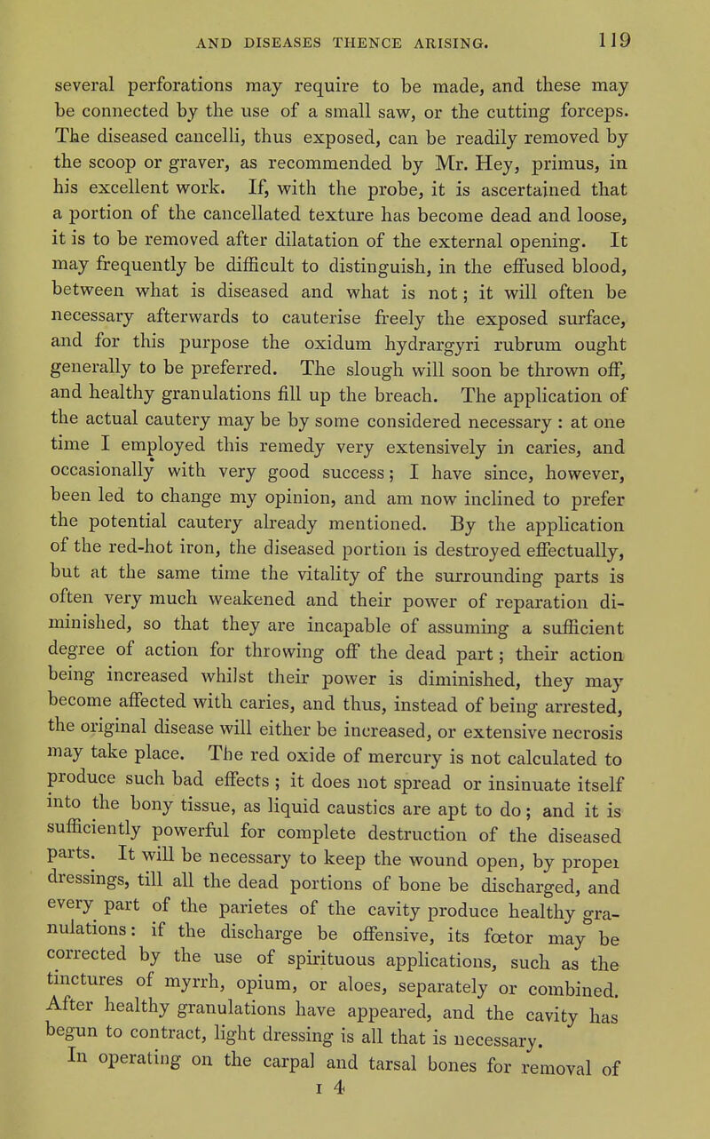 several perforations may require to be made, and these may be connected by the use of a small saw, or the cutting forceps. The diseased cancelli, thus exposed, can be readily removed by the scoop or graver, as recommended by Mr. Hey, primus, in his excellent v^^ork. If, with the probe, it is ascertained that a portion of the cancellated texture has become dead and loose, it is to be removed after dilatation of the external opening. It may frequently be difficult to distinguish, in the effused blood, between what is diseased and what is not; it will often be necessary afterwards to cauterise freely the exposed surface, and for this purpose the oxidum hydrargyri rubrum ought generally to be preferred. The slough will soon be thrown off, and healthy granulations fill up the breach. The application of the actual cautery may be by some considered necessary : at one time I employed this remedy very extensively in caries, and occasionally with very good success; I have since, however, been led to change my opinion, and am now inchned to prefer the potential cautery already mentioned. By the application of the red-hot iron, the diseased portion is destroyed effectually, but at the same time the vitality of the surrounding parts is often very much weakened and their power of reparation di- minished, so that they are incapable of assuming a sufficient degree of action for throwing off the dead part; their action being increased whilst their power is diminished, they may become affected with caries, and thus, instead of being arrested, the original disease will either be increased, or extensive necrosis may take place. The red oxide of mercury is not calculated to produce such bad effects ; it does not spread or insinuate itself mto the bony tissue, as liquid caustics are apt to do; and it is sufficiently powerful for complete destruction of the diseased parts. It will be necessary to keep the wound open, by propei dressings, till all the dead portions of bone be discharged, and every part of the parietes of the cavity produce healthy gra- nulations: if the discharge be offensive, its fcetor may be corrected by the use of spirituous appHcations, such as the tmctures of myrrh, opium, or aloes, separately or combined. After healthy granulations have appeared, and the cavity has begun to contract, light dressing is all that is necessary. In operating on the carpal and tarsal bones for removal of