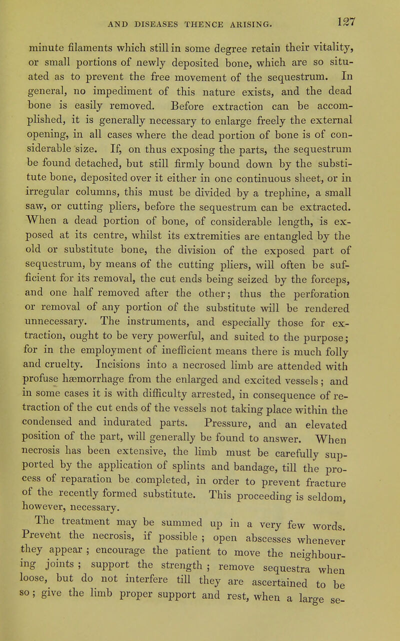 minute filaments which still in some degree retain their vitality, or small portions of newly deposited bone, which are so situ- ated as to prevent the free movement of the sequestrum. In general, no impediment of this nature exists, and the dead bone is easily removed. Before extraction can be accom- plished, it is generally necessary to enlarge freely the external opening, in all cases where the dead portion of bone is of con- siderable size. If, on thus exposing the parts, the sequestrum be found detached, but still firml}'- bound down by the substi- tute bone, deposited over it either in one continuous sheet, or in irregular columns, this must be divided by a trephine, a small saw, or cutting pliers, before the sequestrum can be extracted. When a dead portion of bone, of considerable length, is ex- posed at its centre, whilst its extremities are entangled by the old or substitute bone, the division of the exposed part of sequestrum, by means of the cutting pliers, will often be suf- ficient for its removal, the cut ends being seized by the forceps, and one half removed after the other; thus the perforation or removal of any portion of the substitute -will be rendered unnecessary. The instruments, and especially those for ex- traction, ought to be very powerful, and suited to the purpose; for in the employment of inefficient means there is much folly and cruelty. Incisions into a necrosed limb are attended with profuse haemorrhage from the enlarged and excited vessels; and in some cases it is with difficulty arrested, in consequence of re- traction of the cut ends of the vessels not taking place within the condensed and indurated parts. Pressure, and an elevated position of the part, will generally be found to answer. When necrosis has been extensive, the limb must be carefully sup- ported by the application of splints and bandage, till the pro- cess of reparation be completed, in order to prevent fracture of the recently formed substitute. This proceeding is seldom, however, necessary. The treatment may be summed up in a very few words. Prevent the necrosis, if possible ; open abscesses whenever they appear ; encourage the patient to move the neighbour- ing joints; support the strength; remove sequestra when loose, but do not interfere till they are ascertained to be so; give the limb proper support and rest, when a large se-