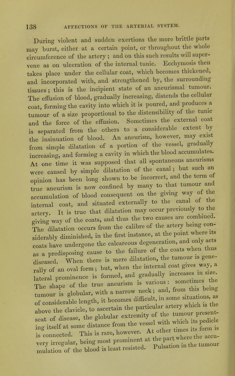 During violent and sudden exertions the more brittle parts may burst, either at a certain point, or throughout the whole circumference of the artery ; and on this such results will super- vene as on ulceration of the internal tunic. Ecchymosis then takes place under the cellular coat, which becomes thickened, and incorporated with, and strengthened by, the surrounding tissues ; this is the incipient state of an aneurismal tumour. The effusion of blood, gradually increasing, distends the cellular coat, forming the cavity into which it is poured, and produces a tumour of a size proportional to the distensibility of the tunic and the force of the effusion. Sometimes the external coat is separated from the others to a considerable extent by the insinuation of blood. An aneurism, however, may exist from simple dilatation of a portion of the vessel, gradually increasing, and forming a cavity in which the blood accumulates. At one time it was supposed that all spontaneous aneurisms were caused by simple dilatation of the canal; but such an opinion has been long shown to be incorrect, and the term of true aneurism is now confined by many to that tumour and accumulation of blood consequent on the giving way of the internal coat, and situated externally to the canal of the artery. It is true that dilatation may occur previously to the giving way of the coats, and thus the two causes are combined. The dilatation occurs from the calibre of the artery being con- siderably diminished, in the first instance, at the point where i s coats have undergone the calcareous degeneration, and only acts as 1 predisposing cause to the failure of the coats when thus diseased. When there is mere dilatation, the tumour is gene- rally of an oval form; but, when the internal coat gives way, a a eral prominence is formed, and gradually mcreases in size The shape of the true aneurism is various : sometimes the — is globular, with a narrow neck; and, from this bemg TonXate leng;h, it becomes difficult in some sit— above the clavicle, to ascertain the particular artery which is the flof diseLe, tke globular extremity of the tumour present- Tg itsel^^^^^^^^^^^ disLce from the vessel with which its ped. e isLnnected. This is rare, however. ^^-^^ very irregular, being most prominent at ^^^^^^Zu. mulation of the blood is least resisted. Pulsation