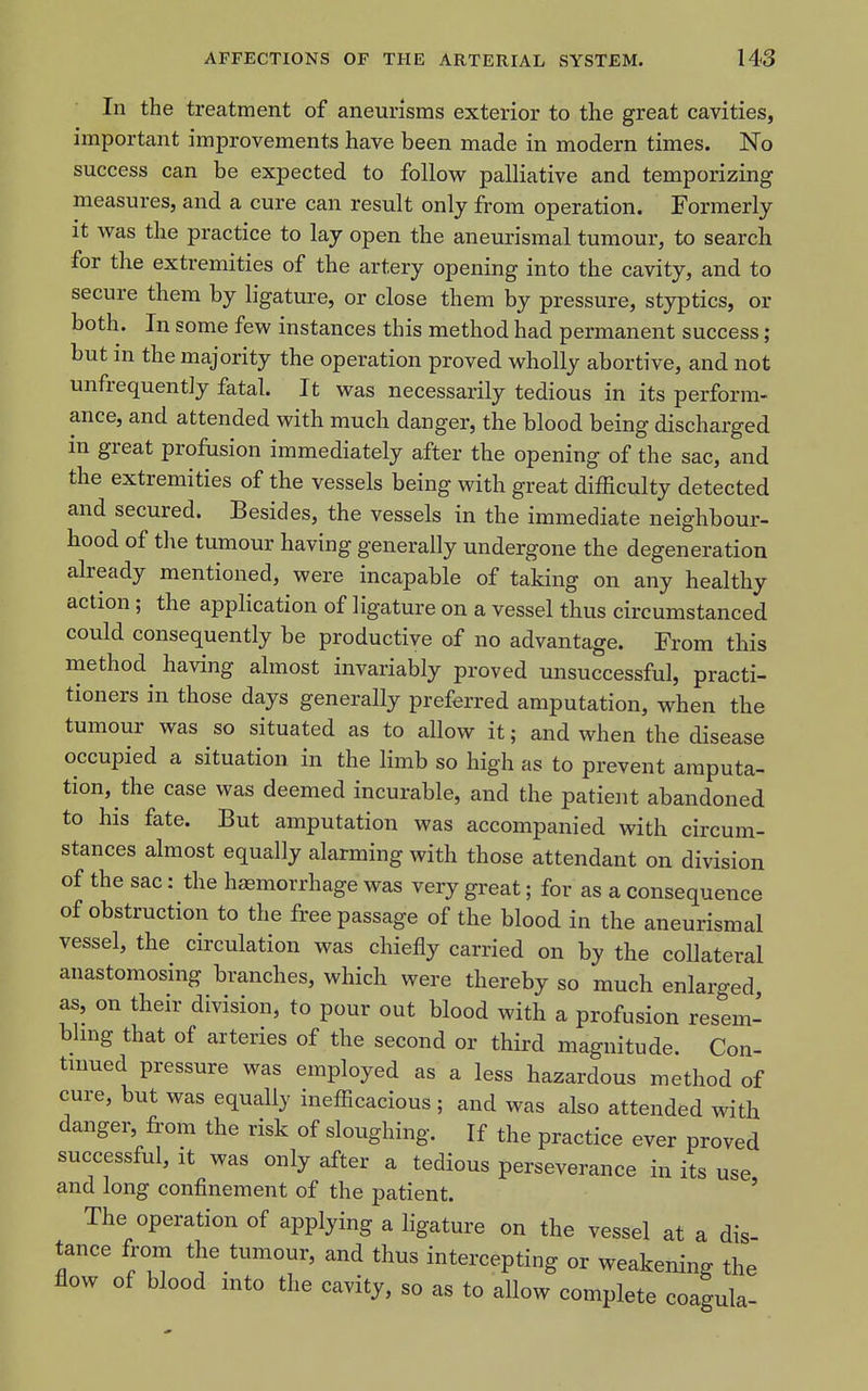 In the treatment of aneurisms exterior to the great cavities, important improvements have been made in modern times. No success can be expected to follow palliative and temporizing measures, and a cure can result only from operation. Formerly it was the practice to lay open the aneurismal tumour, to search for the extremities of the artery opening into the cavity, and to secure them by ligature, or close them by pressure, styptics, or both. In some few instances this method had permanent success ; but in the majority the operation proved wholly abortive, and not unfrequently fatal. It was necessarily tedious in its perform- ance, and attended with much danger, the blood being discharged in great profusion immediately after the opening of the sac, and the extremities of the vessels being with great difficulty detected and secured. Besides, the vessels in the immediate neighbour- hood of the tumour having generally undergone the degeneration already mentioned, were incapable of taking on any healthy action; the apphcation of ligature on a vessel thus circumstanced could consequently be productive of no advantage. From this method having almost invariably proved unsuccessful, practi- tioners in those days generally preferred amputation, when the tumour was so situated as to allow it; and when the disease occupied a situation in the limb so high as to prevent amputa- tion, the case was deemed incurable, and the patient abandoned to his fate. But amputation was accompanied with circum- stances almost equally alarming with those attendant on division of the sac: the ha3morrhage was very great; for as a consequence of obstruction to the free passage of the blood in the aneurismal vessel, the circulation was chiefly carried on by the coUateral anastomosing branches, which were thereby so much enlarged as, on their division, to pour out blood with a profusion resem- bhng that of arteries of the second or third magnitude. Con- tinued pressure was employed as a less hazardous method of cure, but was equally inefficacious ; and was also attended with danger, from the risk of sloughing. If the practice ever proved successful, it was only after a tedious perseverance in its use and long confinement of the patient. ' The operation of applying a ligature on the vessel at a dis tance froni the tumour, and thus intercepting or weakening the flow of blood into the cavity, so as to allow complete coagula-