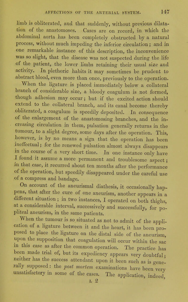 limb is obliterated, and that suddenly, without previous dilata- tion of the anastomoses. Cases are on record, in which the abdominal aorta has been completely obstructed by a natural process, without much impeding the inferior circulation; and in one remarkable instance of this description, the inconvenience was so slight, that the disease was not suspected during the life of the patient, the lower limbs retaining their usual size and activity. In plethoric habits it may sometimes be prudent to abstract blood, even more than once, previously to the operation. When the ligature is placed immediately below a collateral branch of considerable size, a bloody coagulum is not formed, though adhesion may occur; but if the excited action should extend to the collateral branch, and its canal become thereby obliterated, a coagulum is speedily deposited. In consequence of the enlargement of the anastomosing branches, and the in- creasing circulation in them, pulsation generally returns in the tumour, to a slight degree, some days after the operation. This, however, is by no means a sign that the operation has been ineffectual; for the renewed pulsation almost always disappears in the course of a very short time. In one instance only have I found it assume a more permanent and troublesome aspect; in that case, it recurred about ten months after the performance of the operation, but speedily disappeared under the careful use of a compress and bandage. On account of the aneurismal diathesis, it occasionally hap- pens, that after the cure of one aneurism, another appears in a different situation ; in two instances, I operated on both thighs, at a considerable interval, successively and successfully, for po- phteal aneurism, in the same patients. When the tumour is so situated as not to admit of the appli- cation of a ligature between it and the heart, it has been pro- posed to place the ligature on the distal side of the aneurism, upon the supposition that coagulation will occur within the sac m this case as after the common operation. The practice has been made trial of, but its expediency appears very doubtful • neither has the success attendant upon it been such as is gene- rally supposed : the post mortem examinations have been very unsatisfactory in some of the cases. The application, indeed