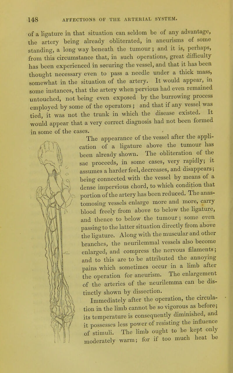 T of a ligature in tliat situation can seldom be of any advantage, the artery being already obliterated, in aneurisms of some standing, a long way beneath the tumour ; and it is, perhaps, from this circumstance that, in such operations, great difficulty has been experienced in securing the vessel, and that it has been thought necessary even to pass a needle under a thick mass, somewhat in the situation of the artery. It would appear, in some instances, that the artery when pervious had even remained untouched, not being even exposed by the burrowing process employed by some of the operators ; and that if any vessel was tied, it was not the trunk in which the disease existed. It would appear that a very correct diagnosis had not been formed in some of the cases. The appearance of the vessel after the appli- cation of a ligature above the tumour has been already shown. The obHteration of the sac proceeds, in some cases, very rapidly; it assumes a harder feel, decreases, and disappears; being connected with the vessel by means of a dense impervious chord, to which condition that portion of the ai'tery has been reduced. The anas- tomosing vessels enlarge more and more, carry blood freely from above to below the ligature, and thence to below the tumour ; some even passing to the latter situation directly from above the hgature. Along with the muscular and other branches, the neurilemmal vessels also become enlarged, and compress the nervous filaments; and to this are to be attributed the annoying pains which sometimes occur in a limb after the operation for aneurism. The enlargement of the arteries of the neurilemma can be dis- tinctly shown by dissection. Immediately after the operation, the circula- tion in the limb cannot be so vigorous as before; its temperature is consequently diminished, and it possesses less power of resisting the mfluence of stimuh. The limb ought to be kept only moderately warm; for if too much heat be 151 ISA iA