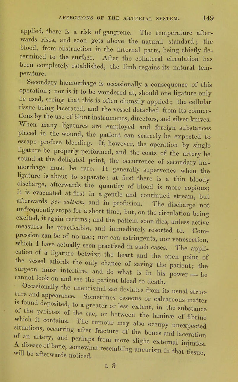 applied, there is a risk of gangrene. The temperature after- wards rises, and soon gets above the natural standard ; the blood, from obstruction in the internal parts, being chiefly de- termined to the surfece. After the collateral circulation has been completely established, the limb regains its natural tem- perature. Secondary haemorrhage is occasionally a consequence of this operation ; nor is it to be wondered at, should one ligature only be used, seeing that this is often clumsily applied; the cellular tissue being lacerated, and the vessel detached from its connec- tions by the use of blunt instruments, directors, and silver knives. When many ligatures are employed and foreign substances placed m the wound, the patient can scarcely be expected to escape profuse bleeding. If, however, the operation by single hgature be properly performed, and the coats of the artery be soimd at the deligated point, the occurrence of secondary hae- morrhage must be rare. It generally supervenes when the ligature is about to separate : at first there is a thin bloody discharge, afterwards the quantity of blood is more copious; It IS evacuated at first in a gentle and continued stream, but afterwards per salium, and in profusion. The discharge not unfrequently stops for a short time, but, on the circulation being excited. It again returns ; and the patient soon dies, unless active measures be practicable, and immediately resorted to. Com- pression can be of no use ; nor can astringents, nor venesection, which I have actually seen practised in such cases. The appli- cation of a ligature betwixt the heart and the open point of the vessel aff^ords the only chance of saving the patient; the surgeon must interfere, and do what is in his power 1 he cannot look on and see the patient bleed to death. ture rr'^^^ ^^--tes from its usual struc- ture and appearance. Sometimes osseous or calcareous matter oiZ\':i:r^ ^ ^^^^^^ ^^^^ ^^^^^^^ - ot the parietes of the sac, or between the lamina of fibrine which It contains. The tumour may also occupy unexpe ed situations, occurring after fracture of the bones and lacera on 1 ^rs 7; ^'^^^ ^1^^^^ external ^^Hes