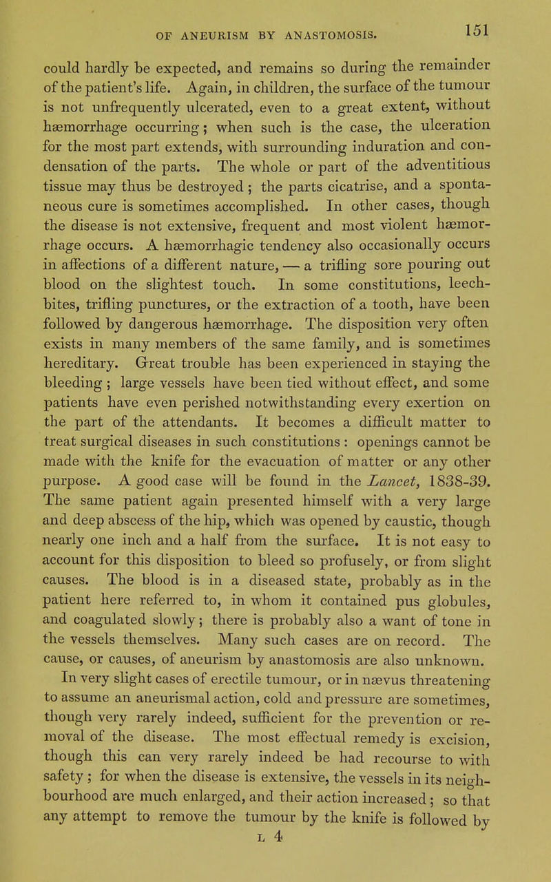 could hardly be expected, and remains so during the remainder of the patient's life. Again, in children, the surface of the tumour is not unfrequently ulcerated, even to a great extent, without haemorrhage occurring; when such is the case, the ulceration for the most part extends, with surrounding induration and con- densation of the parts. The whole or part of the adventitious tissue may thus be destroyed ; the parts cicatrise, and a sponta- neous cure is sometimes accomplished. In other cases, though the disease is not extensive, frequent and most violent hemor- rhage occurs. A hgemorrhagic tendency also occasionally occurs in affections of a different nature, — a trifling sore pouring out blood on the slightest touch. In some constitutions, leech- bites, trifling punctures, or the extraction of a tooth, have been followed by dangerous hsemorrhage. The disposition very often exists in many members of the same family, and is sometimes hereditary. Great trouble has been experienced in staying the bleeding ; large vessels have been tied without effect, and some patients have even perished notwithstanding every exertion on the part of the attendants. It becomes a difficult matter to treat surgical diseases in such constitutions : openings cannot be made with the knife for the evacuation of matter or any other purpose. A good case will be found in the Lancet, 1838-39. The same patient again presented himself with a very large and deep abscess of the hip, which was opened by caustic, though nearly one inch and a half from the surface. It is not easy to account for this disposition to bleed so profusely, or from slight causes. The blood is in a diseased state, probably as in the patient here referred to, in whom it contained pus globules, and coagulated slowly; there is probably also a want of tone in the vessels themselves. Many such cases are on record. The cause, or causes, of aneurism by anastomosis are also unknown. In very slight cases of erectile tumour, or in nasvus threatening to assume an aneurismal action, cold and pressure are sometimes, though very rarely indeed, sufficient for the prevention or re- moval of the disease. The most effectual remedy is excision, though this can very rarely indeed be had recourse to with safety ; for when the disease is extensive, the vessels in its neigh- bourhood are much enlarged, and their action increased; so that any attempt to remove the tumour by the knife is followed by