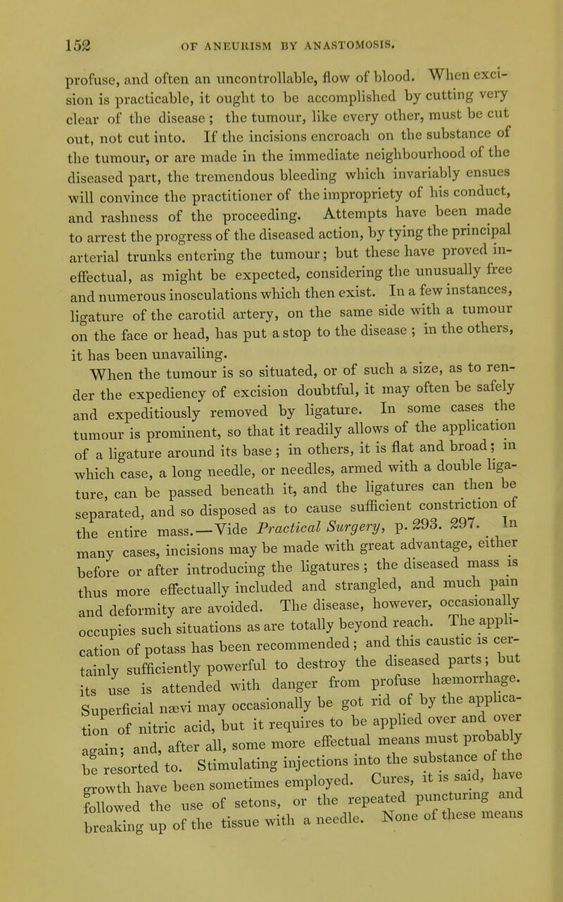 profuse, and often an uncontrollable, flow of blood. When exci- sion is practicable, it ought to be accomplished by cutting very clear of the disease ; the tumour, like every other, must be cut out, not cut into. If the incisions encroach on the substance of the tumour, or are made in the immediate neighbourhood of the diseased part, the tremendous bleeding which invariably ensues will convince the practitioner of the impropriety of his conduct, and rashness of the proceeding. Attempts have been made to arrest the progress of the diseased action, by tying the principal arterial trunks entering the tumour; but these have proved in- effectual, as might be expected, considering the unusually free and numerous inosculations which then exist. In a few instances, ligature of the carotid artery, on the same side with a tumour on the face or head, has put a stop to tbe disease ; in the others, it has been unavailing. When the tumour is so situated, or of such a size, as to ren- der the expediency of excision doubtful, it may often be safely and expeditiously removed by ligature. In some cases the tumour is prominent, so that it readily allows of the application of a ligature around its base ; in others, it is flat and broad; m which case, a long needle, or needles, armed with a double liga- ture, can be passed beneath it, and the hgatures can then be separated, and so disposed as to cause sufiicient constriction ot the entire mass.—Vide Practical Surgery, p. 293. 297. In many cases, incisions may be made with great advantage, either before or after introducing the ligatures ; the diseased mass is thus more effectually included and strangled, and much pain and deformity are avoided. The disease, however, occasiona ly occupies such situations as are totally beyond reach. The appli- cation of potass has been recommended ; and this caustic is cer- tainly sufficiently powerful to destroy the diseased parts; but its use is attended with danger from profuse haemorrhage. Superficial n^vi may occasionally be got rid of by the apphca- tion of nitric acid, but it requires to be applied over and ov r again; and, after all, some more effectual means must probably ;!esorted to. Stimulating injections into the substance o the grow h have been sometimes employed. Cures, it is said, have Mllwed the use of setons, or the repeated puncturing and g up of the tissue with a needle. None of these means