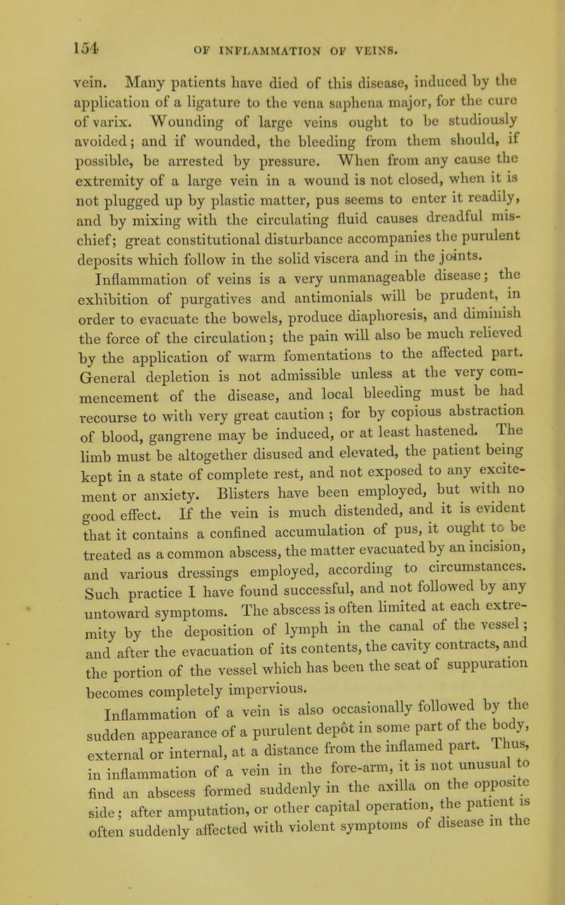 vein. Many patients have died of this disease, induced by the application of a ligature to the vena saphena major, for the cure of varix. Wounding of large veins ought to be studiously avoided; and if wounded, the bleeding from them should, if possible, be arrested by pressure. When from any cause the extremity of a large vein in a wound is not closed, when it is not plugged up by plastic matter, pus seems to enter it readily, and by mixing with the circulating fluid causes dreadful mis- chief; great constitutional disturbance accompanies the purulent deposits which follow in the solid viscera and in the joints. Inflammation of veins is a very unmanageable disease; the exhibition of purgatives and antimonials will be prudent, in order to evacuate the bowels, produce diaphoresis, and dimmish the force of the circulation; the pain will also be much relieved by the application of warm fomentations to the affected part. General depletion is not admissible unless at the very com- mencement of the disease, and local bleeding must be had recourse to with very great caution ; for by copious abstraction of blood, gangrene may be induced, or at least hastened. The limb must be altogether disused and elevated, the patient being kept in a state of complete rest, and not exposed to any excite- ment or anxiety. Blisters have been employed, but with no good effect. If the vein is much distended, and it is evident that it contains a confined accumulation of pus, it ought tc be treated as a common abscess, the matter evacuated by an incision, and various dressings employed, accordhig to circumstances. Such practice I have found successful, and not followed by any untoward symptoms. The abscess is often limited at each extre- mity by the deposition of lymph in the canal of the vessel; and after the evacuation of its contents, the cavity contracts, and the portion of the vessel which has been the seat of suppuration becomes completely impervious. Inflammation of a vein is also occasionally followed by the sudden appearance of a purulent dep6t in some part of the body, external or internal, at a distance from the inflamed part. Thus, in inflammation of a vein in the fore-arm, it is not unusual o find an abscess formed suddenly in the axilla on the opposite side; after amputation, or other capital operation, the patient is often suddenly affected with violent symptoms of disease m the