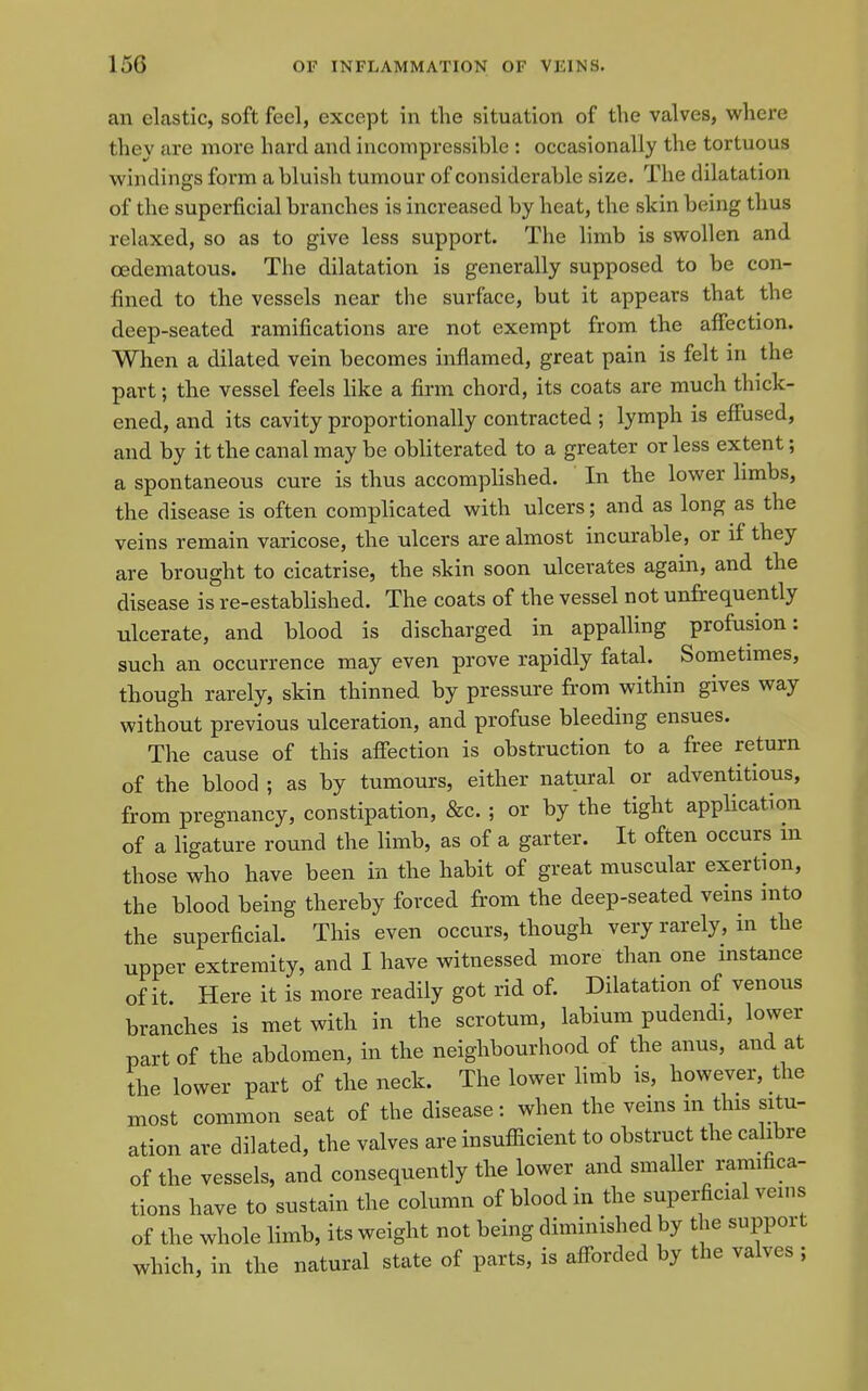 an elastic, soft feel, except in the situation of the valves, where they are more hard and incompressible : occasionally the tortuous windings form a bluish tumour of considerable size. The dilatation of the superficial branches is increased by heat, the skin being thus relaxed, so as to give less support. The limb is swollen and oedematous. The dilatation is generally supposed to be con- fined to the vessels near the surface, but it appears that the deep-seated ramifications are not exempt from the affection. When a dilated vein becomes inflamed, great pain is felt in the part; the vessel feels like a fb-m chord, its coats are much thick- ened, and its cavity proportionally contracted ; lymph is effused, and by it the canal may be obliterated to a greater or less extent; a spontaneous cure is thus accomplished. In the lower limbs, the disease is often complicated with ulcers; and as long as the veins remain varicose, the ulcers are almost incurable, or if they are brought to cicatrise, the skin soon ulcerates again, and the disease is re-established. The coats of the vessel not unfrequently ulcerate, and blood is discharged in appalling profusion: such an occurrence may even prove rapidly fatal. Sometimes, though rarely, skin thinned by pressure from within gives way without previous ulceration, and profuse bleeding ensues. The cause of this affection is obstruction to a free return of the blood ; as by tumours, either natural or adventitious, from pregnancy, constipation, &c. ; or by the tight application of a ligature round the limb, as of a garter. It often occurs m those who have been in the habit of great muscular exertion, the blood being thereby forced from the deep-seated veins mto the superficial. This even occurs, though very rarely, in the upper extremity, and I have witnessed more than one instance of it. Here it is more readily got rid of. Dilatation of venous branches is met with in the scrotum, labium pudendi, lower part of the abdomen, in the neighbourhood of the anus, and at the lower part of the neck. The lower limb is, however, the most common seat of the disease: when the veins m this situ- ation are dilated, the valves are insufiicient to obstruct the cahbre of the vessels, and consequently the lower and smaller ramifica- tions have to sustain the column of blood in the supei;ficial veins of the whole limb, its weight not being diminished by the support which, in the natural state of parts, is aff^orded by the valves ;