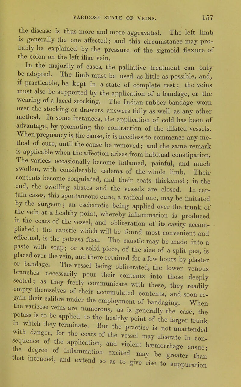 the disease is thus more and more aggravated. The left limb is generally the one affected; and this circumstance may pro- bably be explained by the pressure of the sigmoid flexure of the colon on the left iliac vein. In the majority of cases, the palliative treatment can only be adopted. The limb must be used as little as possible, and, if practicable, be kept in a state of complete rest; the veins must also be supported by the application of a bandage, or the wearing of a laced stocking. The Indian rubber bandage worn over the stocking or drawers answers fully as well as any other method. In some instances, the application of cold has been of advantage, by promoting the contraction of the dilated vessels. When pregnancy is the cause, it is needless to commence any me- thod of cure, until the cause be removed; and the same remark is applicable when the afiection arises from habitual constipation. The varices occasionally become inflamed, painful, and much swollen, with considerable oedema of the whole limb. Their contents become coagulated, and their coats thickened ; in the end, the swelling abates and the vessels are closed. In cer- tam cases, this spontaneous cure, a radical one, may be imitated by the surgeon ; an escharotic being applied over the trunk of the vem at a healthy point, whereby inflammation is produced m the coats of the vessel, and obliteration of its cavity accom- phshed: the caustic which will be found most convenient and effectual, is the potassa fusa. The caustic may be made into a paste with soap; or a solid piece, of the size of a split pea, is placed over the vein, and there retained for a few hours by plaster or bandage. The vessel being obliterated, the lower venous branches necessarily pour their contents into those deeply seated; as they freely communicate with these, they readily empty themselves of their accumulated contents, and soon re- gam their cabbre under the employment of bandaging. When the varicose veins are numerous, as is generally the case, the potass IS to be applied to the healthy point of the larger t unk with d the practice is not unattended with danger, for the coats of the vessel may ulcerate in con- sequence of the application, and violent hLorrhage n ue he degree of inflammation excited may be greater than that intended, and extend so as to give rise to'suppLtio^