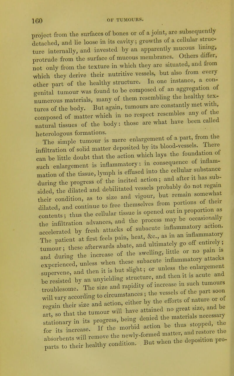 project from the surfaces of bones or of a joint, are subsequently detached, and He loose in its cavity; growths of a cellular struc- ture internally, and invested by an apparently mucous linmg, protrude from the surface of mucous membranes. Others diller, not only from the texture in which they are situated, and from which they derive their nutritive vessels, but also from every other part of the healthy structure. In one instance, a con- genital tumour was found to be composed of an aggregation ot numerous materials, many of them resembUng the healthy tex- tures of the body. But again, tumours are constantly met with, composed of matter which in no respect resembles any of he natural tissues of the body: those are what have been called heterologous formations. ^ r ^ The Jmple tumour is mere enlargement of a part from the infiltration of solid matter deposited hy its blood-vesseU There can be little doubt that the aetion which lays the foundatronjt such enlargement is inflammatory, in consequence i ^niUm- Zltion of the tissue, lymph is effused into the - 'u ar s— durimr the progress of the incited action i and after it has suD si^ed the to and debilitated vessels probably do not regain heir'condition, as to size and vigour but dilated, and continue to free themselves from portions of their conten s thus the cellular tissue is opened out in proportion as hr nfl ration advances, and the process maybe occasionally Accelerated by fresh attacks of subacute inflammatory action T^ p ient at first feels pain, heat &c., as in an y tumour • these afterwards abate, and ultimately go ofl enti.ely , a^ duAn. he increase of the swelling, little or no pain is experbnce'd, unless when these subacute inflammatory attack expeiiencea, ^^^^^^ enlargement supervene ^^''^J^^:^ ZdU and then it is acute and ;S:l':^rherand%idity of increase in ^ „iU vary according to circumstances •^^-^J ^ of T fat ttrtul:: S' ^^r.o great size, and be art, so that -e tumour stationary in its P'°?';^;'° »y ^e thus stopped, the 'Z 'I rXemove tL n iVformed matter, and restore the ;rt: tTSJi: hShy condltion?^ But when the deposition pro-