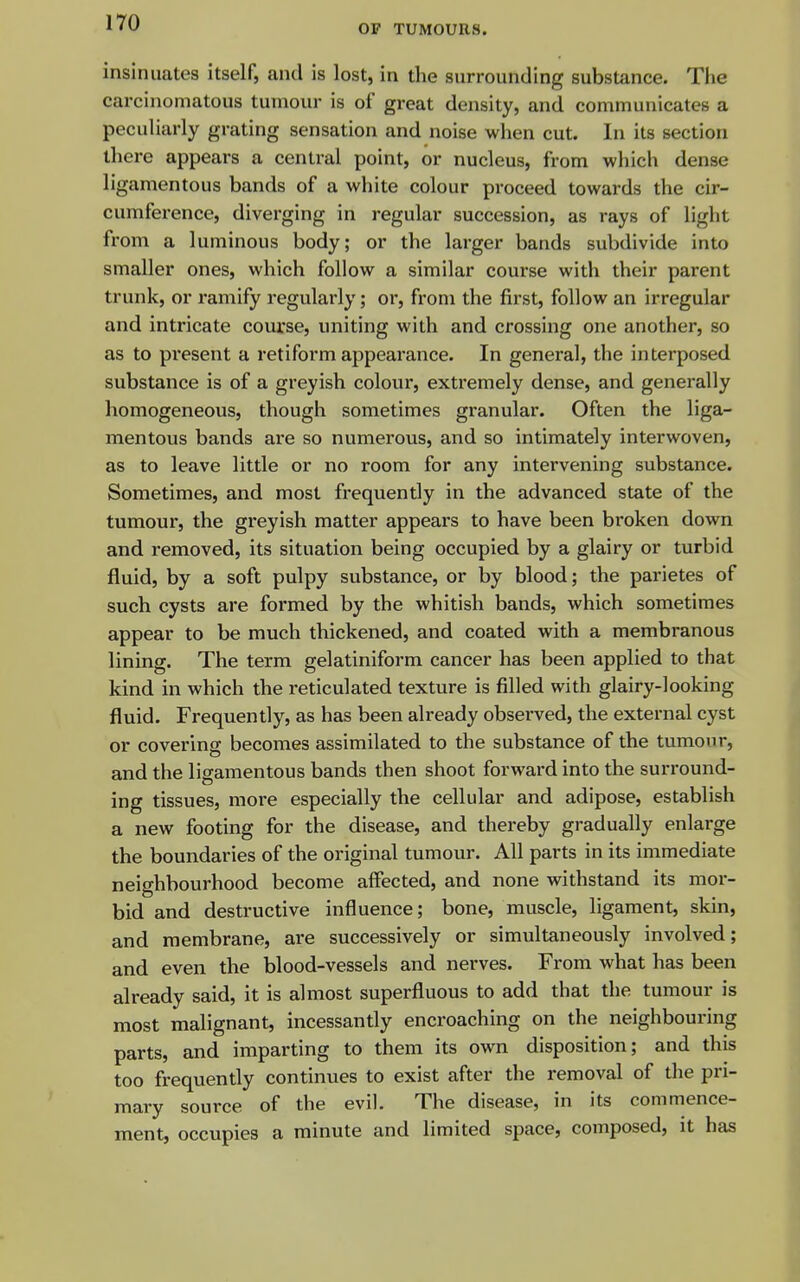 OF TUMOURS. insinuates itself, and is lost, in the surrounding substance. The carcinomatous tumour is of great density, and communicates a peculiarly grating sensation and noise when cut. In its section there appears a central point, or nucleus, from which dense ligamentous bands of a white colour proceed towards the cir- cumference, diverging in regular succession, as rays of light from a luminous body; or the larger bands subdivide into smaller ones, which follow a similar course with their parent trunk, or ramify regularly; or, from the first, follow an irregular and intricate course, uniting with and crossing one another, so as to present a retiform appearance. In general, the interposed substance is of a greyish colour, extremely dense, and generally homogeneous, though sometimes granular. Often the liga- mentous bands are so numerous, and so intimately interwoven, as to leave little or no room for any intervening substance. Sometimes, and most frequently in the advanced state of the tumour, the greyish matter appears to have been broken down and removed, its situation being occupied by a glairy or turbid fluid, by a soft pulpy substance, or by blood; the parietes of such cysts are formed by the whitish bands, which sometimes appear to be much thickened, and coated with a membranous lining. The term gelatiniform cancer has been applied to that kind in which the reticulated texture is filled with glairy-looking fluid. Frequently, as has been already observed, the external cyst or covering becomes assimilated to the substance of the tumour, and the ligamentous bands then shoot forward into the surround- ing tissues, more especially the cellular and adipose, establish a new footing for the disease, and thereby gradually enlarge the boundaries of the original tumour. All parts in its immediate neighbourhood become affected, and none withstand its mor- bid and destructive influence; bone, muscle, ligament, skin, and membrane, are successively or simultaneously involved; and even the blood-vessels and nerves. From what has been already said, it is almost superfluous to add that the tumour is most malignant, incessantly encroaching on the neighbouring parts, and imparting to them its own disposition; and this too frequently continues to exist after the removal of the pri- mary source of the evil. The disease, in its commence- ment, occupies a minute and limited space, composed, it has