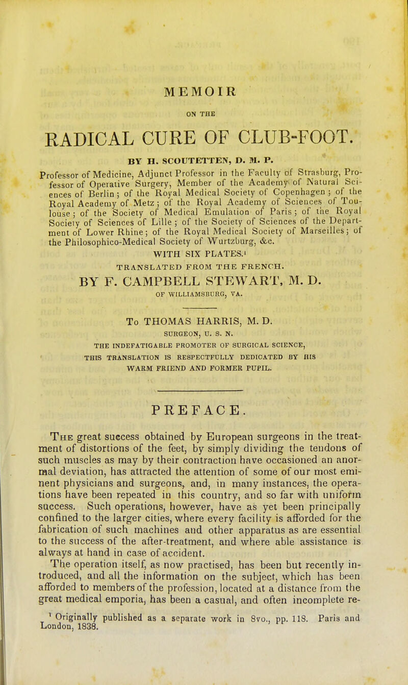 MEMOIR ON THE RADICAL CURE OF CLUB-FOOT. BY H. SCOUTETTEN, D. M. P. Professor of Medicine, Adjunct Professor in the Faculty of Strasburg, Pro- fessor of Operative Surgery, Member of the Academy of Natural Sci- ences of Berlin ; of the Royal Medical Society of Copenhagen ; of the Royal Academy of Metz ; of the Royal Academy of Sciences of Tou- louse ; of the Society of Medical Emulation of Paris; of the Royal Socieiy of Sciences of Lille ; of the Society of Sciences of the Depart- ment of Lower Rhine; of the Royal Medical Society of Marseilles; of the Philosophico-Medical Society of Wurtzburg, &c. WITH SIX PLATES.' TRANSLATED FROM THE FRENCH. BY F. CAMPBELL STEWART. M. D. OF WILLIAMSBURG, VA. To THOMAS HARRIS, M. D. SURGEON, n. S. N. THE INDEFATIGABLE PROMOTER OF SDRGICAL SCIENCE, THIS TRANSLATION IS RESPECTFDLLY DEDICATED BY HIS WARM FRIEND AND FORMER PUPIL. PREFACE. The great success obtained by European surgeons in the treat- ment of distortions of the feet, by simply dividing the tendons of such muscles as may by their contraction have occasioned an anor- raal deviation, has attracted the attention of some of our most emi- nent physicians and surgeons, and, in many instances, the opera- tions have been repeated in this country, and so far with uniform success. Such operations, however, have as yet been principally confined to the larger cities, where every facility is afforded for the fabrication of such machines and other apparatus as are essential to the success of the after-treatment, and where able assistance is always at hand in case of accident. The operation itself, as now practised, has been but recently in- troduced, and all the information on the subject, which has been afforded to members of the profession, located at a distance from the great medical emporia, has been a casual, and often incomplete re- ^ Originally published as a separate work in 8vo., pp. 118. Paris and London, 1838.