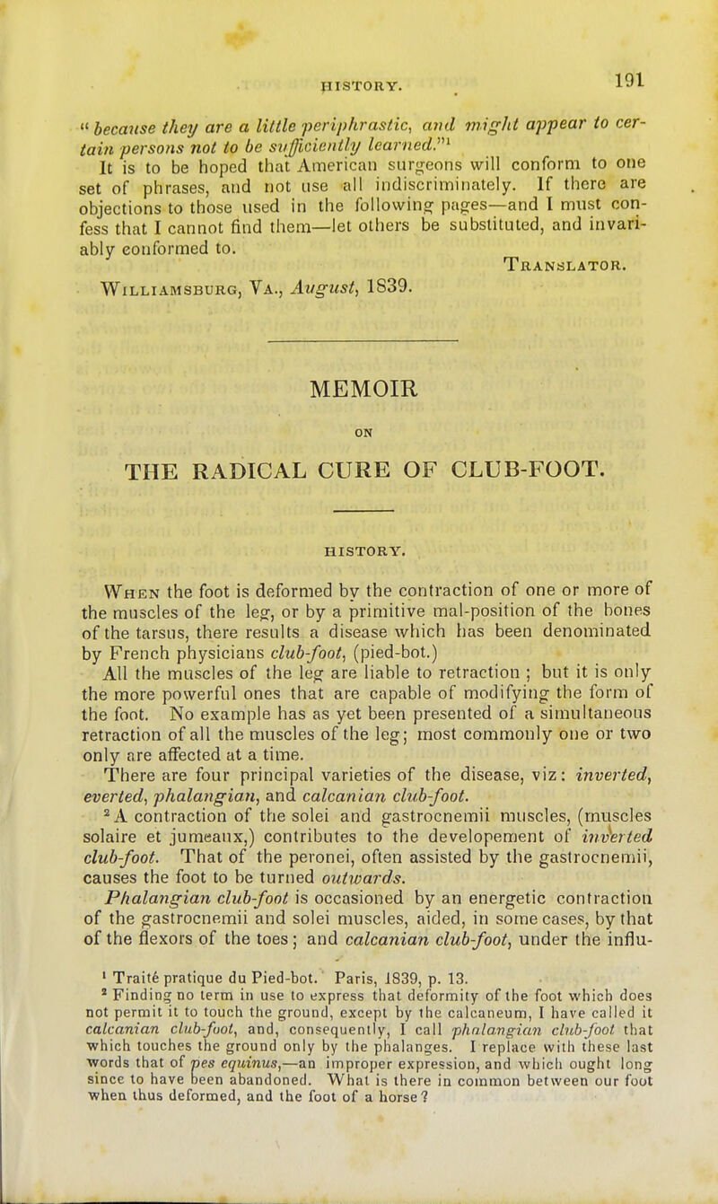 PISTORY.  hecmise they are a little periphrastic, avd rniglit appear to cer- tain persons not to be sufficiently learned.'''^ It is to be hoped that American surgeons will conform to one set of phrases, and not use all indiscriminately. If there are objections to those used in the followin.o; pages—and I miist cori- fess that I cannot find them—let others be substituted, and invari- ably conformed to. Translator. Williamsburg, Va., August, 1S39. MEMOIR ON THE RADICAL CURE OF CLUB-FOOT. HISTORY. When the foot is deformed by the contraction of one or more of the muscles of the legr, or by a primitive mal-position of the bones of the tarsus, there results a disease which has been denominated by French physicians club-foot, (pied-bot.) All the muscles of the leg are liable to retraction ; but it is only the more powerful ones that are capable of modifyincr the form of the foot. No example has as yet been presented of a simultaneous retraction of all the muscles of the leg; most commonly one or two only are affected at a time. There are four principal varieties of the disease, viz: inverted, everted, phalangian, and calcanian club-foot. ^ A contraction of the solei and gastrocnemii muscles, (muscles solaire et jumeaux,) contributes to the developement of im^erted club-foot. That of the peronei, often assisted by the gastrocnemii, causes the foot to be turned outwards. Phalangian club-foot is occasioned by an energetic contraction of the gastrocnemii and solei muscles, aided, in some cases, by that of the flexors of the toes; and calcanian club-foot, under the influ- ' Traite pratique du Pied-bot. Paris, 1839, p. 13. * Finding no lerm in use to express that deformity of the foot which does not permit it to touch the ground, except by the calcaneum, I have called it calcanian clubfoot, and, consequently, I call phnla.ngian club-foot that ■which touches the ground only by the phalanges. I replace with these last words that of pes equinus,—an improper expression, and which ought long since to have been abandoned. What is there in common between our foot when thus deformed, and the foot of a horse?