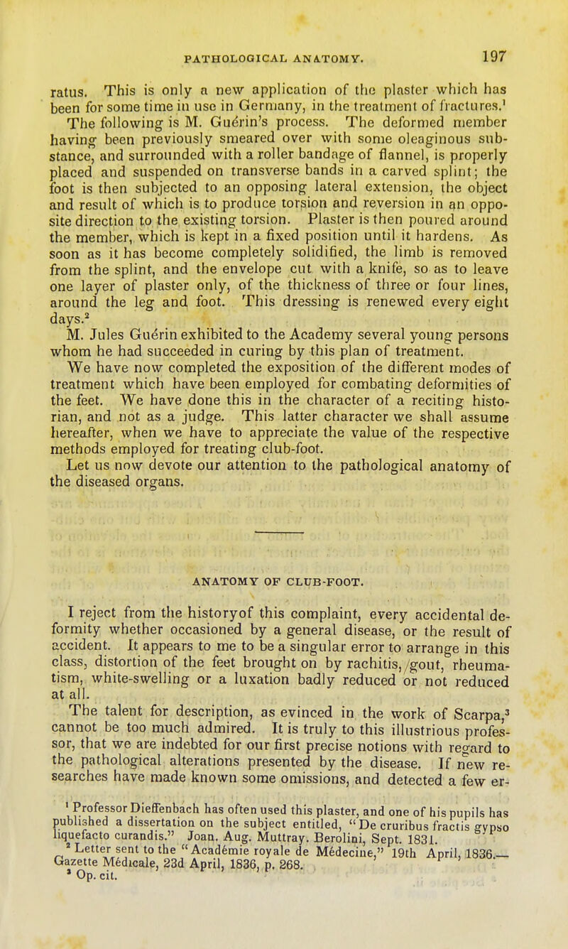 ratus. This is only a new application of the plaster which has been for some time in use in Germany, in the treatment of fractures.' The following is M. Gu^rin's process. The deformed member having been previously smeared over with some oleaginous sub- stance, and surrounded with a roller bandage of flannel, is properly placed and suspended on transverse bands in a carved splint; the foot is then subjected to an opposing lateral extension, the object and result of which is to produce torsion and reversion in an oppo- site direction to the existing torsion. Piaster is then poured around the member, which is kept in a fixed position until it hardens. As soon as it has become completely solidified, the limb is removed from the splint, and the envelope cut with a knife, so as to leave one layer of plaster only, of the thickness of three or four lines, around the leg and foot. This dressing is renewed every eight days.* M. Jules Guerin exhibited to the Academy several young persons whom he had succeeded in curing by this plan of treatment. We have now completed the exposition of the different modes of treatment which have been employed for combating deformities of the feet. We have done this in the character of a reciting histo- rian, and not as a judge. This latter character we shall assume hereafter, when we have to appreciate the value of the respective methods employed for treating club-foot. Let us now devote our attention to the pathological anatomy of the diseased organs. ANATOMY OP CLUB-FOOT. I reject from the historyof this complaint, every accidental de- formity whether occasioned by a general disease, or the result of accident. It appears to me to be a singular error to arrange in this class, distortion of the feet brought on by rachitis,/gout, rheuma- tism, white-swelling or a luxation badly reduced or not reduced at all. The talent for description, as evinced in the work of Scarpa,' cannot be too much admired. It is truly to this illustrious profes- sor, that we are indebted for our first precise notions with regard to the pathological alterations presented by the disease. If n^ew re- searches have made known some omissions, and detected a few er- ' Professor Dieffenbach has often used this plaster, and one of his pupils has published a dissertation on the subject entitled,  De cruribus fractis ffynso hquefacto curandis. Joan. Aug. Muttray. Berolini, Sept. 1831.  Letter sent to the Academic royale de Medecine, 19th April, 1836 — Gazette Medicale, 23d April, 1836, p. 268. , f > • * Op. oil.