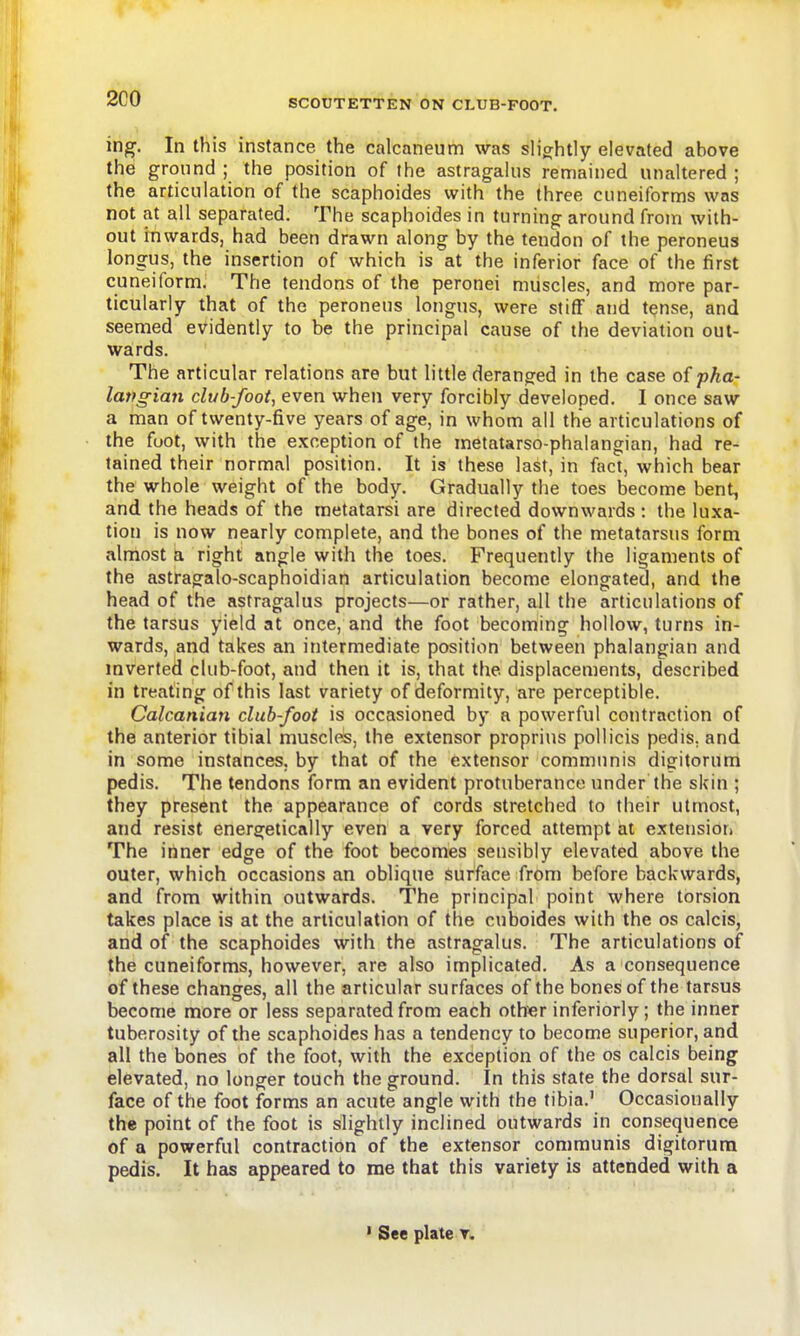 2C0 ing. In this instance the calcaneum was sh'ghtly elevated above the ground ; the position of the astragakis remained unaltered ; the articulation of the scaphoides with the three cuneiforms was not at all separated. The scaphoides in turning around from with- out inwards, had been drawn along by the tendon of the peroneus longus, the insertion of which is at the inferior face of the first cuneiform. The tendons of the peronei muscles, and more par- ticularly that of the peroneus longus, were stiff and t^nse, and seemed evidently to be the principal cause of the deviation out- wards. The articular relations are but little deranged in the case of pha- latfgian club-foot, even when very forcibly developed. I once saw a man of twenty-five years of age, in whom all the articulations of the foot, with the exception of the metatarso-phalangian, had re- tained their normal position. It is these last, in foct, which bear the whole weight of the body. Gradually the toes become bent, and the heads of the metatarsi are directed downwards : the luxa- tion is now nearly complete, and the bones of the metatarsus form almost a right angle with the toes. Frequently the ligaments of the astragalo-scaphoidian articulation become elongated, and the head of the astragalus projects—or rather, all the articulations of the tarsus yield at once, and the foot becoming hollow, turns in- wards, and takes an intermediate position between phalangian and inverted club-foot, and then it is, that the displacements, described in treating of this last variety of deformity, are perceptible. Calcanian club-foot is occasioned by a powerful contraction of the anterior tibial muscles, the extensor proprius pollicis pedis, and in some instances, by that of the extensor communis digitorum pedis. The tendons form an evident protuberance under the skin ; they present the appearance of cords stretched to their utmost, and resist energetically even a very forced attempt at extensiori The inner edge of the foot becomes sensibly elevated above the outer, which occasions an oblique surface from before backwards, and from within outwards. The principal point where torsion takes place is at the articulation of the cuboides with the os calcis, and of the scaphoides with the astragalus. The articulations of the cuneiforms, however, are also implicated. As a consequence of these changes, all the articular surfaces of the bones of the tarsus become more or less separated from each oth«r inferiorly ; the inner tuberosity of the scaphoides has a tendency to become superior, and all the bones of the foot, with the exception of the os calcis being elevated, no longer touch the ground. In this state the dorsal sur- face of the foot forms an acute angle with the tibia.' Occasionally the point of the foot is slightly inclined outwards in consequence of a powerful contraction of the extensor communis digitorum pedis. It has appeared to me that this variety is attended with a