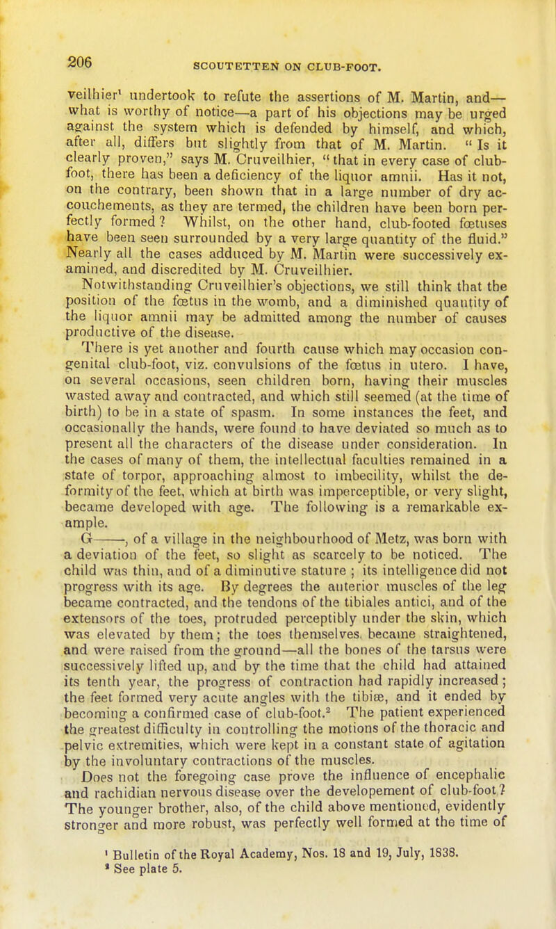 veilhier' undertook to refute the assertions of M. Martin, and— what is worthy of notice—a part of his objections may be urged agfainst the system which is defended by himself, and which, after all, differs but slightly from that of M. Martin.  Is it clearly proven, says M. Cruveilhier, that in every case of club- foot, there has been a deficiency of the liquor amnii. Has it not, on the contrary, been shown that in a large number of dry ac- couchements, as they are termed, the children have been born per- fectly formed? Whilst, on the other hand, club-footed fcstuses have been seen surrounded by a very large quantity of the fluid. Nearly all the cases adduced by M. Martm were successively ex- amined, and discredited by M. Cruveilhier. Notwithstanding Cruveilhier's objections, we still think that the position of the fcetus in the womb, and a diminished quantity of the liquor amnii may be admitted among the number of causes productive of the disease. There is yet another and fourth cause which may occasion con- genital club-foot, viz. convulsions of the foetus in utero. I hnve, on several occasions, seen children born, having their muscles wasted away and contracted, and which still seemed (at the time of birth) to be in a state of spasm. In some instances the feet, and occasionally the hands, were found to have deviated so much as to present all the characters of the disease under consideration. In the cases of many of them, the intellectual faculties remained in a state of torpor, approaching almost to imbecility, whilst the de- formity of the feet, which at birth was imperceptible, or very slight, became developed with age. The following is a remarkable ex- ample. G •, of a village in the neighbourhood of Metz, was born with a deviation of the feet, so slight as scarcely to be noticed. The child was thin, and of a diminutive stature ; its intelligence did not progress with its age. By degrees the anterior muscles of the leg became contracted, and the tendons of the tibiales antici, and of the extensors of the toes, protruded perceptibly under the skin, which was elevated by them; the toes themselves, became straightened, and were raised from the ground—all the bones of the tarsus were successively lifted up, and by the time that the child had attained its tenth year, the progress of contraction had rapidly increased; the feet formed very acute angles with the tibijE, and it ended by becoming a confirmed case of club-foot.^ The patient experienced the greatest difficulty in controlling the motions of the thoracic and pelvic extremities, which were kept in a constant state of agitation by the involuntary contractions of the muscles. Does not the foregoing case prove the influence of encephalic and rachidian nervous disease over the developement of club-foot? The younger brother, also, of the child above mentioned, evidently stronger and more robust, was perfectly well formed at the time of ' Bulletin of the Royal Academy, Nos. 18 and 19, July, 1838.