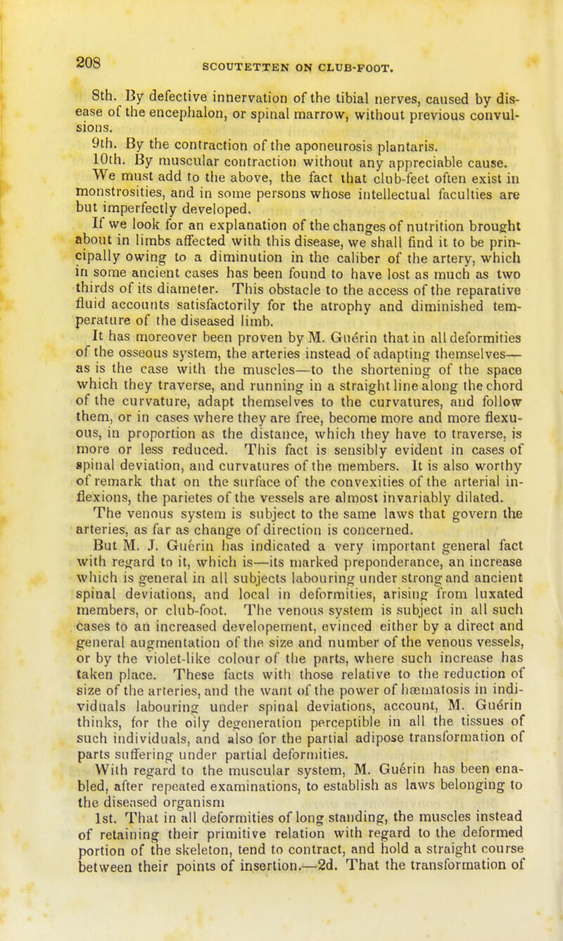 SCOUTETTEN ON CLUB-FOOT. 8th. By defective innervation of the tibial nerves, caused by dis- ease of the encephalon, or spinal marrow, without previous convul- sions. 9th. By the contraction of the aponeurosis plantaris. 10th. By muscular contraction without any appreciable cause. We must add to the above, the fact that club-feet often exist in monstrosities, and in some persons whose intellectual faculties are but imperfectly developed. If we look for an explanation of the changes of nutrition brought about in limbs affected with this disease, we shall find it to be prin- cipally owing to a diminution in the caliber of the artery, which in some ancient cases has been found to have lost as much as two thirds of its diameter. This obstacle to the access of the reparative fluid accounts satisfactorily for the atrophy and diminished tem- perature of the diseased limb. It has moreover been proven byM. Guerin that in all deformities of the osseous system, the arteries instead of adapting themselves— as is the case with the muscles—to the shortening of the space which they traverse, and running in a straight line along the chord of the curvature, adapt themselves to the curvatures, and follow them, or in cases where they are free, become more and more flexu- ous, in proportion as the distance, which ihey have to traverse, is more or less reduced. This fact is sensibly evident in cases of spinal deviation, and curvatures of the members. It is also worthy of remark that on the surface of the convexities of the arterial in- flexions, the parietes of the vessels are almost invariably dilated. The venous system is subject to the same laws that govern the arteries, as far as change of direction is concerned. But M. J. Guerin has indicated a very important general fact with regard to it, which is—its marked preponderance, an increase which is general in all subjects labouring under strong and ancient spinal deviations, and local in deformities, arising from luxated members, or club-foot. The venous system is subject in all such cases to an increased developement, evinced either by a direct and general augmentation of the size and number of the venous vessels, or by the violet-like colour of the parts, where such increase has taken place. These facts with those relative to the reduction of size of the arteries, and the want of the power of haeniatosis in indi- viduals labouring under spinal deviations, account, M. Guerin thinks, for the oily degeneration perceptible in all the tissues of such individuals, and also for the partial adipose transformation of parts suffering under partial deformities. With regard to the muscular system, M. Gu6rin has been ena- bled, after repeated examinations, to establish as laws belonging to the diseased organism 1st. That in all deformities of long standing, the muscles instead of retaining their primitive relation with regard to the deformed portion of the skeleton, tend to contract, and hold a straight course between their points of insertion.—2d. That the transformation of