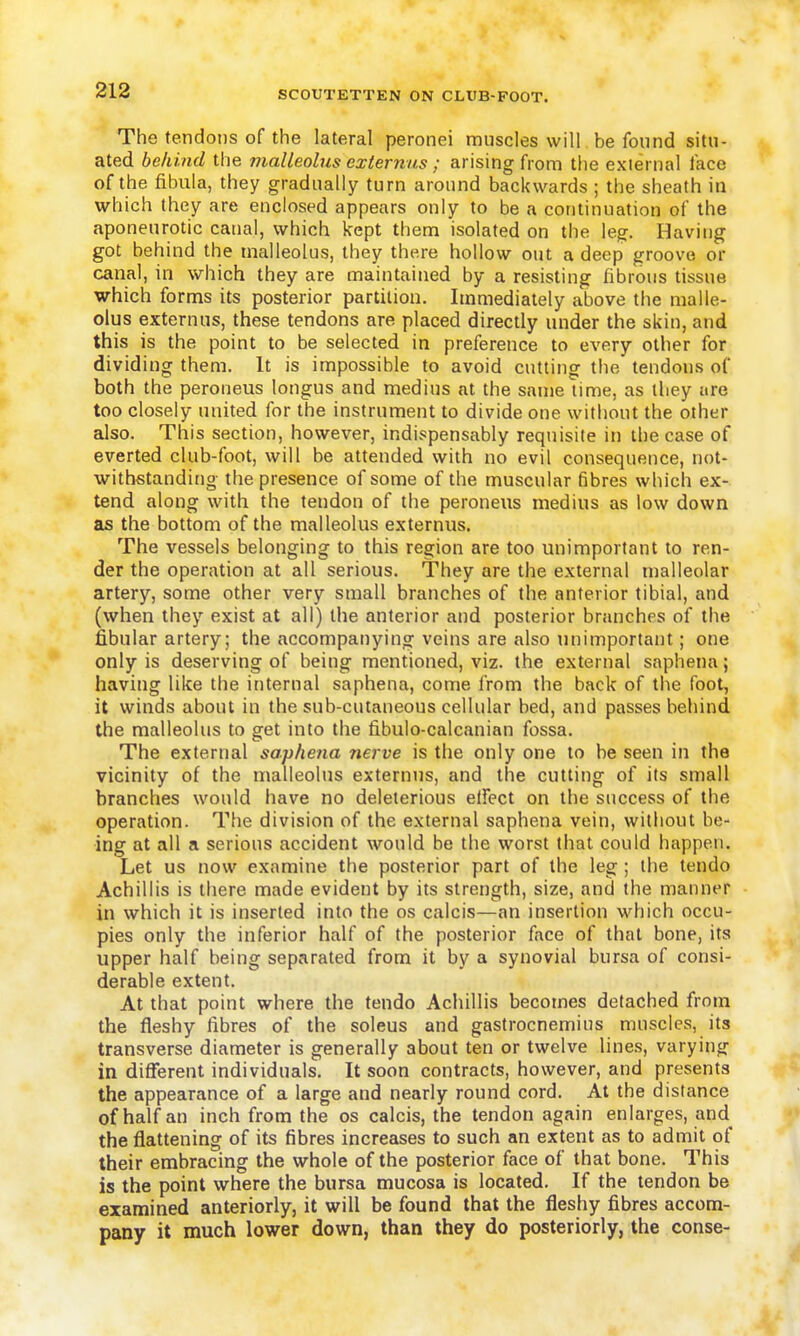 The tendons of the lateral peronei muscles will be found situ- ated behind the malleolus externiis ; arising from the external face of the fibula, they gradually turn around backwards ; the sheath in which they are enclosed appears only to be a continuation of the aponeurotic canal, which kept them isolated on the leg. Having got behind the malleolus, they there hollow out a deep groove or canal, in which they are maintained by a resisting fibrous tissue which forms its posterior partition. Immediately above the malle- olus externus, these tendons are placed directly under the skin, and this is the point to be selected in preference to every other for dividing them. It is impossible to avoid cutting the tendons of both the peroneus longus and medius at the same lime, as they are too closely united for the instrument to divide one without the other also. This section, however, indispensably requisite in the case of everted club-foot, will be attended with no evil consequence, not- withstanding the presence of some of the muscular fibres which ex- tend along with the tendon of the peroneus medius as low down as the bottom of the malleolus externus. The vessels belonging to this region are too unimportant to ren- der the operation at all serious. They are the external malleolar artery, some other very small branches of the anterior tibial, and (when they exist at all) the anterior and posterior branches of the fibular artery; the accompanying veins are also unimportant; one only is deserving of being mentioned, viz. the external saphena; having like the internal saphena, come from the back of the foot, it winds about in the sub-cutaneous cellular bed, and passes behind the malleolus to get into the fibulo-calcanian fossa. The external saphena nerve is the only one to be seen in the vicinity of the malleolus externus, and the cutting of its small branches would have no deleterious etfcct on the success of the operation. The division of the external saphena vein, without be- ing at all a serious accident would be the worst that could happen. Let us now examine the posterior part of the leg; the tendo Achillis is there made evident by its strength, size, and the manner in which it is inserted into the os calcis—an insertion which occu- pies only the inferior half of the posterior face of that bone, its upper half being separated from it by a synovial bursa of consi- derable extent. At that point where the tendo Achillis becomes detached from the fleshy fibres of the soleus and gastrocnemius muscles, its transverse diameter is generally about ten or twelve lines, varying in different individuals. It soon contracts, however, and presents the appearance of a large and nearly round cord. At the distance of half an inch from the os calcis, the tendon again enlarges, and^ the flattening of its fibres increases to such an extent as to admit of their embracing the whole of the posterior face of that bone. This is the point where the bursa mucosa is located. If the tendon be examined anteriorly, it will be found that the fleshy fibres accom- pany it much lower down, than they do posteriorly, the conse-