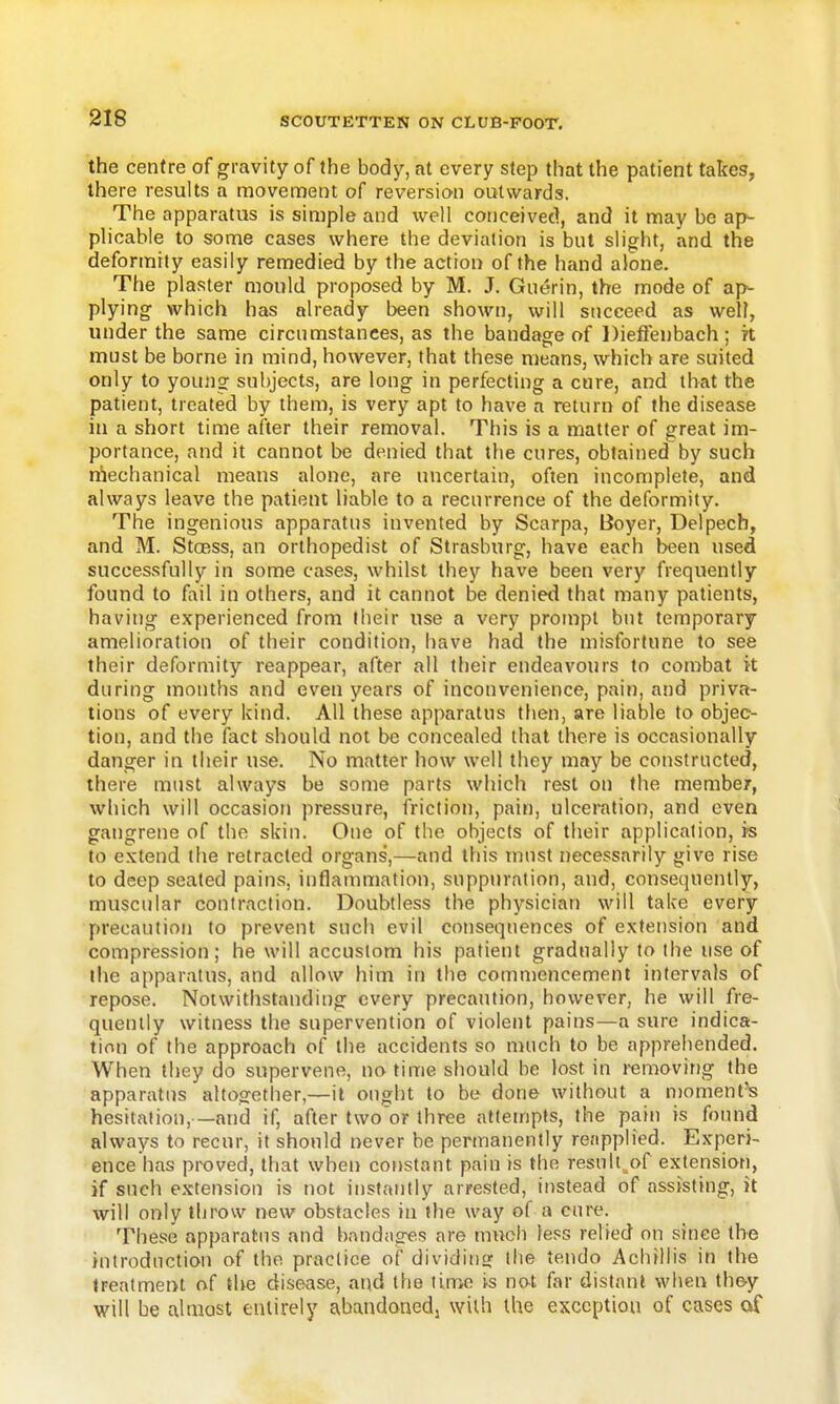 the centre of gravity of the body, at every step that the patient takes, there results a moven:)ent of reversion outwards. The apparatus is simple and well conceived, and it may be ap- plicable to some cases where the deviation is bnt slight, and the deformity easily remedied by the action of the hand alone. The plaster mould proposed by M. J. Gnerin, the mode of ap- plying which has already been shown, will succeed as well, under the same circumstances, as the bandage of Diefieubach ; it must be borne in mind, however, that these means, which are suited only to young subjects, are long in perfecting a cure, and that the patient, treated by them, is very apt to have a return of the disease in a short time after their removal. This is a matter of great im- portance, and it cannot be denied that the cures, obtained by such n'lechanical means alone, are uncertain, often incomplete, and always leave the patient liable to a recurrence of the deformity. The ingenious apparatus invented by Scarpa, Boyer, Delpech, and M. Stoess, an orthopedist of Strasburg, have each been used successfully in some cases, whilst they have been very frequently found to fail in others, and it cannot be denied that many patients, having experienced from their use a very prompt bnt temporary amelioration of their condition, have had the misfortune to see their deformity reappear, after all their endeavours to combat it during months and even years of inconvenience, pain, and priva- tions of every kind. All these apparatus then, are liable to objec- tion, and the fact should not be concealed that there is occasionally danger in their use. No matter how well they may be constructed, there must always be some parts which rest on the member, which will occasion pressure, friction, pain, ulceration, and even gangrene of the skin. One of the objects of their application, rs to extend the retracted organs,—and this must necessarily give rise to deep seated pains, inflammation, suppiiration, and, consequently, muscular contraction. Doubtless the physician will take every precaution to prevent such evil conseqtiences of extension and compression; he will accustom his patient gradually to the use of the apparatus, and allow him in the commencement intervals of repose. Notwithstanding every precaution, however, he will fre- quently witness the supervention of violent pains—a sure indica- tion of the approach of the accidents so much to be apprehended. When they do supervene, no time should be lost in removing the apparatus altogether,—it ought to be done without a nmment'S hesitation,—and if, after two'or three attempts, the pain is found always to recur, it should never be permanently reapplied. Experi- ence has proved, that when constant pain is the resull^of extension, if such extension is not instantly arrested, instead of assisting, it will only throw new obstacles in the way of a cure. These apparatus and bandages are mueli less relied on since the introdnction of the practice of dividing the tendo Achillis in the treatment of the disease, and the time is not far distant when th&y will be almost entirely abandonedj with the exception of cases of