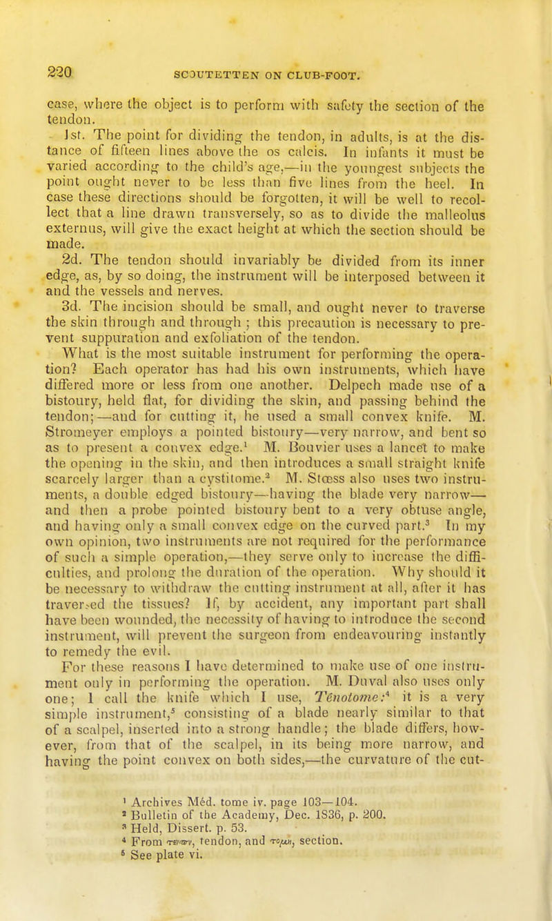 case, where the object is to perform with safety the section of the tendon. Jst. The point for dividing the tendon, in adults, is at the dis- tance of fifteen lines above ihe os calcis. In infants it must be varied accordin^r to the child's age,—in the younorest subjects the point ought never to be less than five lines from the heel. In case these directions should be forgotten, it will be well to recol- lect that a line drawn transversely, so as to divide the malleolus externus, will give the exact height at which the section should be made. 2d. The tendon should invariably be divided from its inner edge, as, by so doing, the instrument will be interposed between it and the vessels and nerves. 3d. The incision should be small, and ought never to traverse the skin through and through ; this precaution is necessary to pre- vent suppuration and exfoliation of the tendon. What is the most suitable instrument for performing the opera- tion? Each operator has had his own instruments, which have differed more or less from one another. Delpech made use of a bistoury, held flat, for dividing the skin, and passing behind the tendon;—and for cutting it, he used a small convex knife. M. Stromeyer employs a pointed bistoury—very narrow, and bent so as to present a convex edge.' M. Bouvier uses a lance't to make the opening in the skin, and then introduces a small straight knife scarcely larger than a cystitome.* M. Stoess also uses two instru- ments, a double edged bistoury—having the blade very narrow— and then a probe pointed bistoury bent to a very obtuse angle, and having only a small convex edge on the curved part.^ In my own opinion, two instruments are not required for the performance of sucli a simple operation,—they serve only to increase the difE- culties, and prolong the duration of the operation. Why should it be necessary to withdraw the ciUting instrument at all, after it has traver.-ed the tissues? If, by accident, any important part shall have been wounded, the necessity of having to introduce the second instrument, will prevent the surgeon from endeavouring instantly to remedy the evil. For these reasotis 1 have determined to make use of one ins(rn- ment only in performing the operation. M. Duval also uses only one; I call the knife which I use, Tenotome:'^ it is a very simple instrument,^ consisting of a blade nearly similar to that of a scalpel, inserted into a strong handle; the blade differs, how- ever, from that of the scalpel, in its being more narrow, and having the point convex on both sides,—the curvature of the cut- ' Archives M6d. tome iv. page 103—104. » Bulletin of the Academy, Dec. 1S36, p. 200. « Held, Dissert, p. 53. * From Tsv^i-, tendon, and to^, section. * See plate vi.