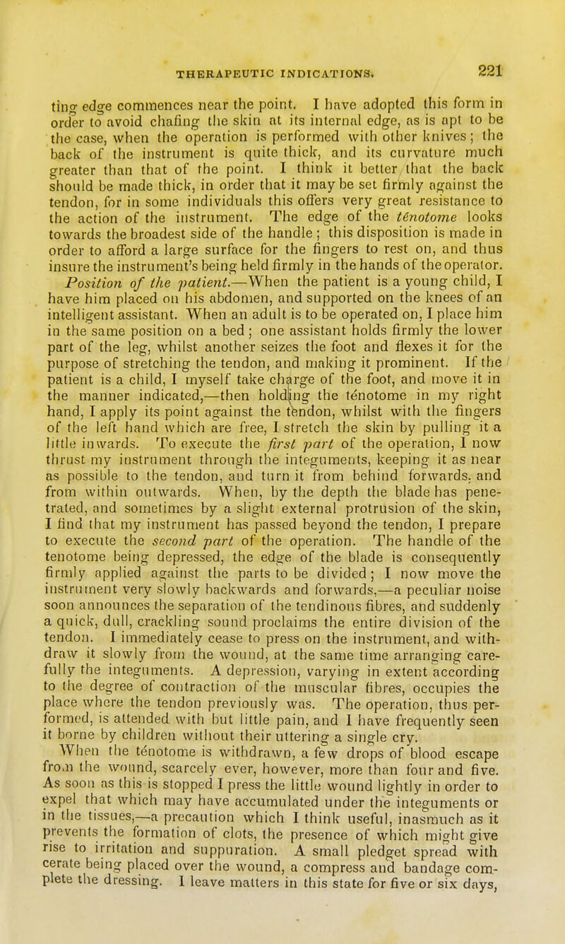 tino- edge commences near the point. I have adopted this form in order to avoid chafing the skin at its internal edge, as is apt to be the case, when the operation is performed with other knives; the back of the instrument is quite thick, and its curvature much greater than that of the point. I think it better that the back should be made thick, in order that it maybe set firmly against the tendon, for in some individuals this offers very great resistance to the action of the instrument. The edge of the tenotome looks towards the broadest side of the handle ; this disposition is made in order to afford a large surface for the fingers to rest on, and thus insure the instrument's being held firmly in the hands of the operator. Position of the patient.—When the patient is a young child, I have him placed on his abdomen, and supported on the knees of an intelligent assistant. When an adult is to be operated on, I place him in the same position on a bed; one assistant holds firmly the lower part of the leg, whilst another seizes the foot and flexes it for the purpose of stretching the tendon, and making it prominent. If the patient is a child, I myself take charge of the foot, and move it in the manner indicated,—then hold|ng the tenotome in my right hand, I apply its point against the tfendon, whilst with the fingers of the left hand which are free, I stretch the skin by pulling it a little inwards. To execute the first part of the operation, 1 now thrust my instrument through the integuments, keeping it as near as possible to the tendon, and turn it from behind forwards, and from within outwards. When, by the depth the blade has pene- trated, and sometimes by a slight external protrusion of the skin, I find that my instrument has passed beyond the tendon, I prepare to execute the second part of the operation. The handle of the tenotome being depressed, the edge of the blade is consequently firmly applied against the parts to be divided; I now move the instrument very slowly backwards and forwards,—a peculiar noise soon announces the separation of the tendinous fibres, and suddenly a quick, dull, crackling sound proclaims the entire division of the tendon. I immediately cease to press on the instrument, and with- draw it slowly from the wound, at the same time arranging care- fully the integuments. A depression, varying in extent according to (he degree of contraction of the muscular fibres, occupies the place where the tendon previously was. The operation, thus per- formed, is attended with but little pain, and 1 have frequently seen it borne by children without their uttering a single cry. When the tenotome is withdrawn, a few drops of blood escape from the wound, scarcely ever, however, more than four and five. As soon as this is stopped I press the little wound lightly in order to expel that which may have accumulated under the integuments or in the tissues,—a precaution which I think useful, inasmuch as it prevents the formation of clots, the presence of which might give rise to irritation and suppuration. A small pledget spread with cerate being placed over the wound, a compress and bandage com- plete the dressing. 1 leave matters in this state for five or six days,