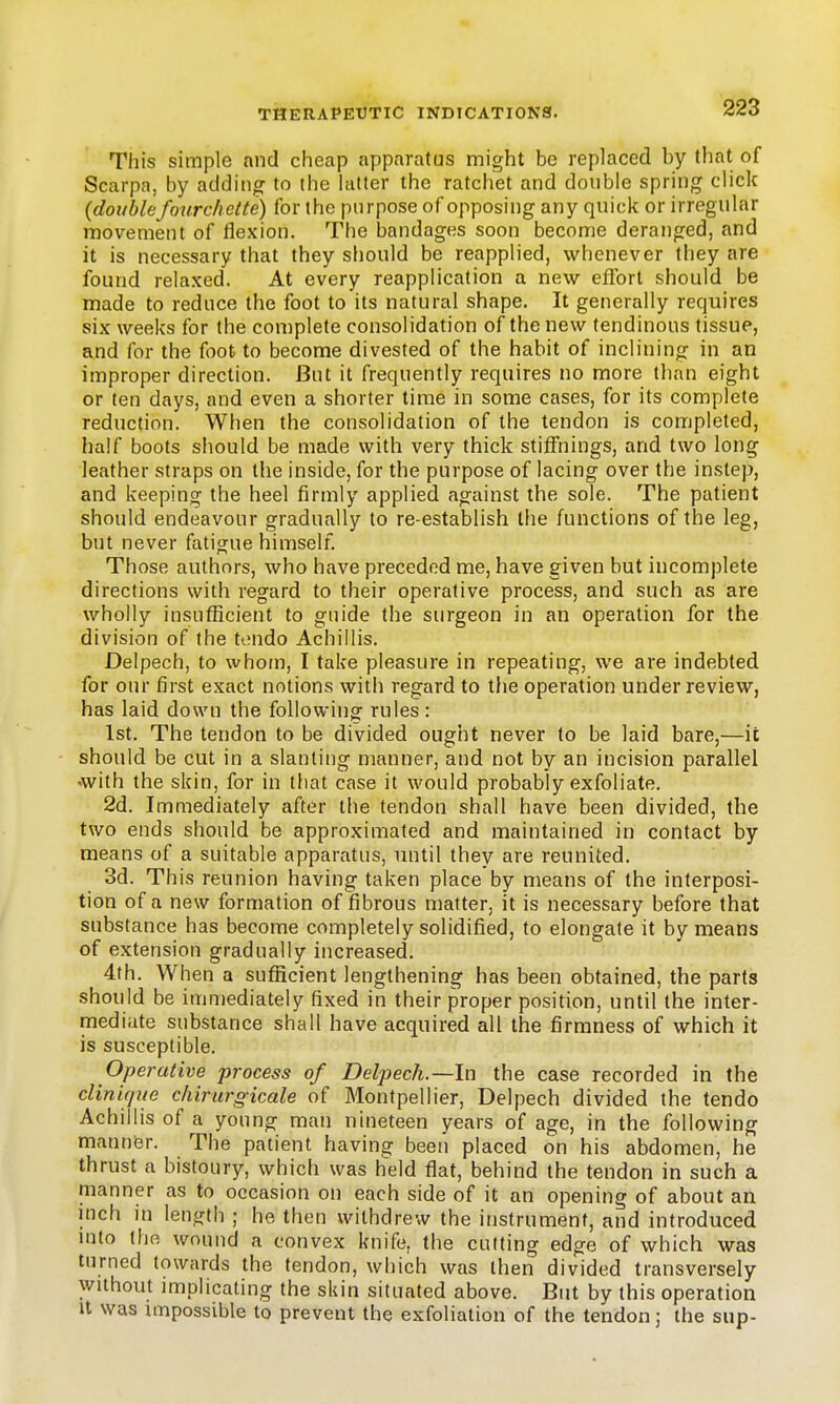 This simple and cheap apparatus might be replaced by that of Scarpa, by adding to the hitter the ratchet and double spring click {double four chette) for the purpose of opposing any quick or irregular movement of tlexion. The bandages soon become deranged, and it is necessary that they should be reapplied, whenever they are found relaxed. At every reapplication a new effort should be made to reduce the foot to its natural shape. It generally requires six weeks for the complete consolidation of the new tendinous tissue, and for the foot to become divested of the habit of inclining in an improper direction. But it frequently requires no more than eight or ten days, and even a shorter time in some cases, for its complete reduction. When the consolidation of the tendon is completed, half boots should be made with very thick stiffnings, and two long leather straps on the inside, for the purpose of lacing over the instep, and keeping the heel firmly applied against the sole. The patient should endeavour gradually to re-establish the functions of the leg, but never fatigue himself. Those authors, who have preceded me, have given but incomplete directions with regard to their operative process, and such as are wholly insufficient to guide the surgeon in an operation for the division of the tendo Achillis. Delpech, to whom, I take pleasure in repeating, we are indebted for our first exact notions with regard to the operation under review, has laid down the following rules : 1st. The tendon to be divided ought never to be laid bare,—it should be cut in a slanting manner, and not by an incision parallel with the skin, for in that case it would probably exfoliate. 2d. Immediately after the tendon shall have been divided, the two ends should be approximated and maintained in contact by means of a suitable apparatus, until they are reunited. 3d. This reunion having taken place by means of the interposi- tion of a new formation of fibrous matter, it is necessary before that substance has become completely solidified, to elongate it by means of extension gradually increased. 4th. When a sufficient lengthening has been obtained, the parts should be immediately fixed in their proper position, until the inter- mediate substance shall have acquired all the firmness of which it is susceptible. Operative process of Delpech.—In the case recorded in the clinique chirurgicale of Montpellier, Delpech divided the tendo Achillis of a young man nineteen years of age, in the following manner. The patient having been placed on his abdomen, he thrust a bistoury, which was held flat, behind the tendon in such a manner as to occasion on each side of it an opening of about an inch in length ; he then withdrew the instrument, and introduced into the wound a convex knife, the cutting edge of which was turned towards the tendon, which was then divided transversely without implicating the skin situated above. But by this operation U was impossible to prevent the exfoliation of the tendon; the sup-