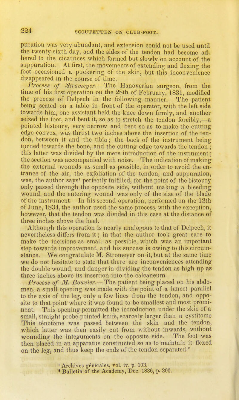 puration was very abundant, and extension could not be used until the twenty-sixth day, and the sides of the tendon had become ad- hered to the cicatrices which formed but slowly on account of the suppuration. At first, the movements of extending and flexing the foot occasioned a puckering of the skin, but this inconvenience disappeared in the course of time. Process of Stromeyer.—The Hanoverian surgeon, from the time of his first operation on the 2Sth of February, 1831, modified the process of Delpech in the following manner. The patient being seated on a table in front of the operator, with the left side towards him, one assistant held the knee down firmly, and another seized the foot, and bent it, so as to stretch the tendon forcibly,—a pointed bistoury, very narrow and bent so as to make the cutting edge convex, was thrust two inches above the insertion of the ten- don, between it and the tibia; the back of the instrument being turned towards the bone, and the cutting edge towards the tendon ; this latter was divided by the mere introduction of the instrument; the section was accompanied with noise. The indication of making the external wounds as small as possible, in order to avoid the en- trance of the air, the exfoliation of the tendon, and suppuration, was, the author says' perfectly fulfilled, for the point of the bistoury only passed through the opposite side, without making a bleeding wound, and the entering wound was only of the size of the blade of the instrument. In his second operation, performed on the 12th of June, 1831, the author used the same process, with the exception, liowever, that the tendon was divided in this case at the distance of three inches above the heel. Although this operation is nearly analogous to that of Delpech, it nevertheless differs from it; in tliat the author took great care to make the incisions as small as possible, which was an important step towards improvement, and his success is owing to this circum- stance. We congratulate M. Stromeyer on it, but at the same time we do not hesitate to state that there are inconveniences attending the double wound, and danger in dividing the tendon as high up as three inches above its insertion into the calcaneum. Process of M. Boiivier.—The patient being placed on his abdo- men, a small opening was made with the point of a lancet parallel to the axis of the leg, only a few lines from the tendon, and oppo- site to that point where it was found to be smallest and most promi- nent. This opening permitted the introduction under the skin of a small, straight probe-pointed knife, scarcely larger than a cyslitome This tenotome was passed between the skin and the tendon, which latter was then easily cut from without inwards, without wounding the integuments on the opposite side. The foot was then placed in an apparatus constructed so as to maintain it flexed on the leg, and thus keep the ends of the tendon separated.^ ' Archives genferales, vol. iv. p. 103. « Bulletin of the Academy, Dec. 1836, p. 200.